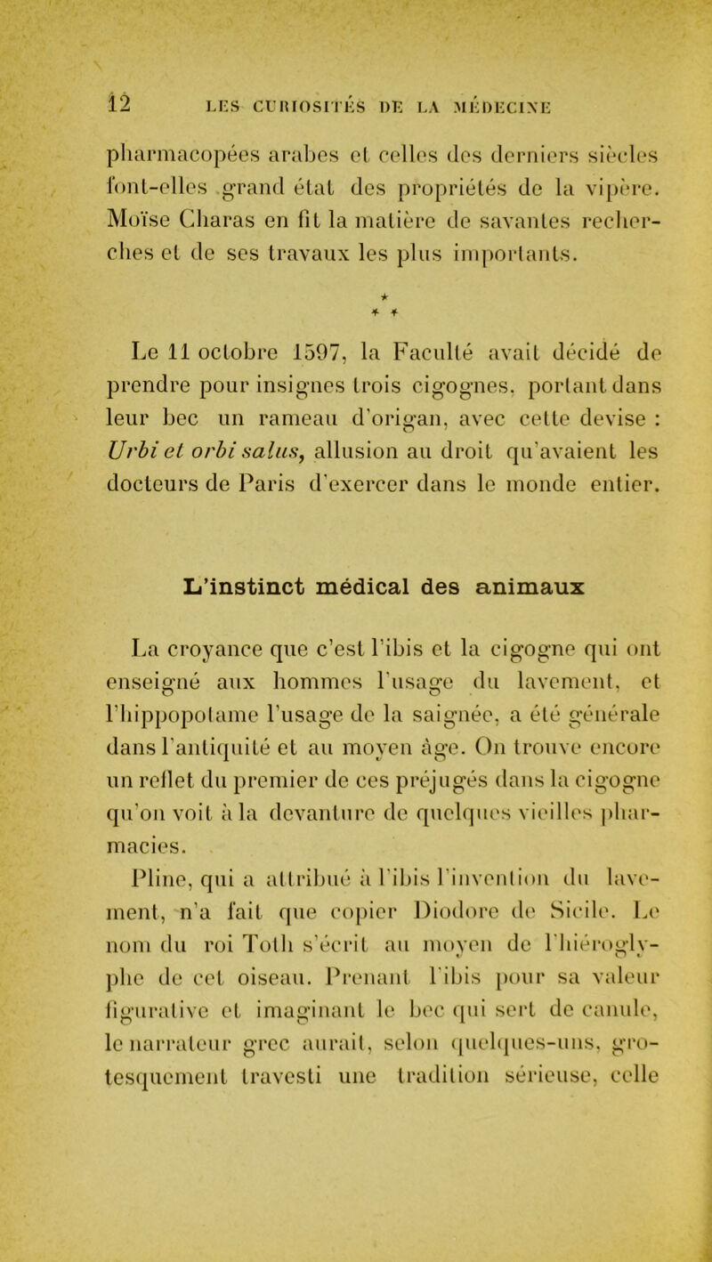 pharmacopées arabes cl celles des derniers siècles font-elles .grand étal des propriétés de la vipère. Moïse Charas en fit la matière de savantes recher- ches et de ses travaux les plus importants. ★ 4 4 Le 11 octobre 1597, la Faculté avait décidé de prendre pour insignes trois cigognes, portant dans leur bec un rameau d'origan, avec cette devise : Urbiet orbi salus, allusion au droit qu’avaient les docteurs de Paris d’exercer dans le monde entier. L’instinct médical des animaux La croyance que c’est l’ibis et la cigogne qui ont enseigné aux hommes l’usage du lavement, et l’hippopotame l’usage de la saignée, a été générale dans l'antiquité et au moyen tige. On trouve encore un reflet du premier de ces préjugés dans la cigogne qu’on voit à la devanture de quelques vieilles phar- macies. Pline, qui a attribué à l’ibis l’invention du lave- ment, n’a fait que copier Diodore de Sicile. Le nom du roi Totli s’écrit au moyen de l'hiérogly- phe de cet oiseau. Prenant l'ibis pour sa valeur figurative et imaginant le bec qui sert de canule, le narrateur grec aurait, selon quelques-uns, gro- tesquement travesti une tradition sérieuse, celle