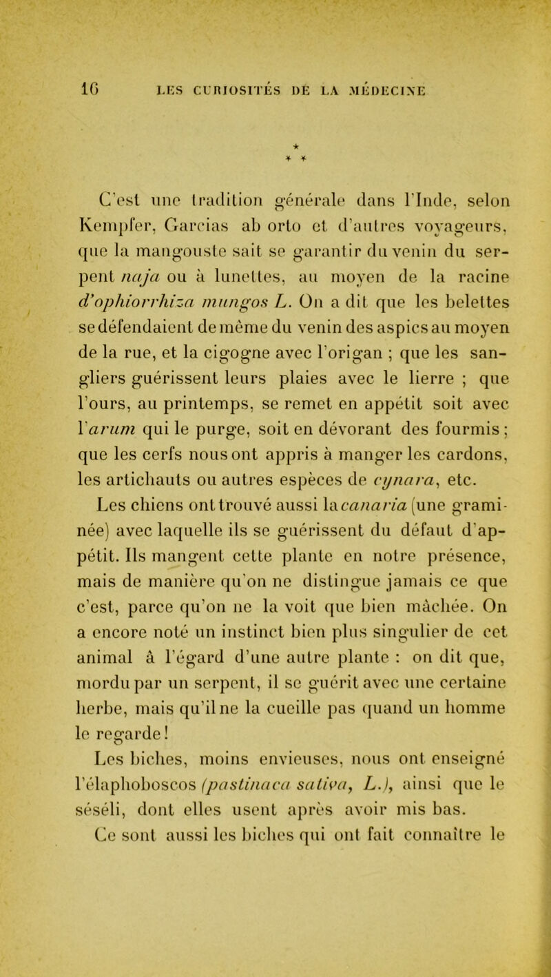 * * ¥■ C’esi une tradition générale dans l’Inde, selon Kempfer, Gardas ab orto et d’autres voyageurs, que la mangouste sait se garantir du venin du ser- pent naja ou à lunettes, au moyen de la racine d’ophiorrhiza mungos L. On a dit que les belettes se défendaient de même du venin des aspics au moyen de la rue, et la cigogne avec l’origan ; que les san- gliers guérissent leurs plaies avec le lierre ; que l’ours, au printemps, se remet en appétit soit avec Y arum qui le purge, soit en dévorant des fourmis ; que les cerfs nous ont appris à manger les cardons, les artichauts ou autres espèces de cynara, etc. Les chiens ont trouvé aussi Y&canaria (une grami- née) avec laquelle ils se guérissent du défaut d'ap- pétit. Ils mangent cette plante en notre présence, mais de manière qu'on ne distingue jamais ce que c’est, parce qu’on ne la voit que bien mâchée. On a encore noté un instinct bien plus singulier de cet animal à l’égard d’une autre plante : on dit que, mordu par un serpent, il se guérit avec une certaine herbe, mais qu’il ne la cueille pas quand un homme le regarde! Les biches, moins envieuses, nous ont enseigné l’élaphoboscos (pastinaca saliva, L.), ainsi que le séséli, dont elles usent après avoir mis bas. Ce sont aussi les biches qui ont fait connaître le