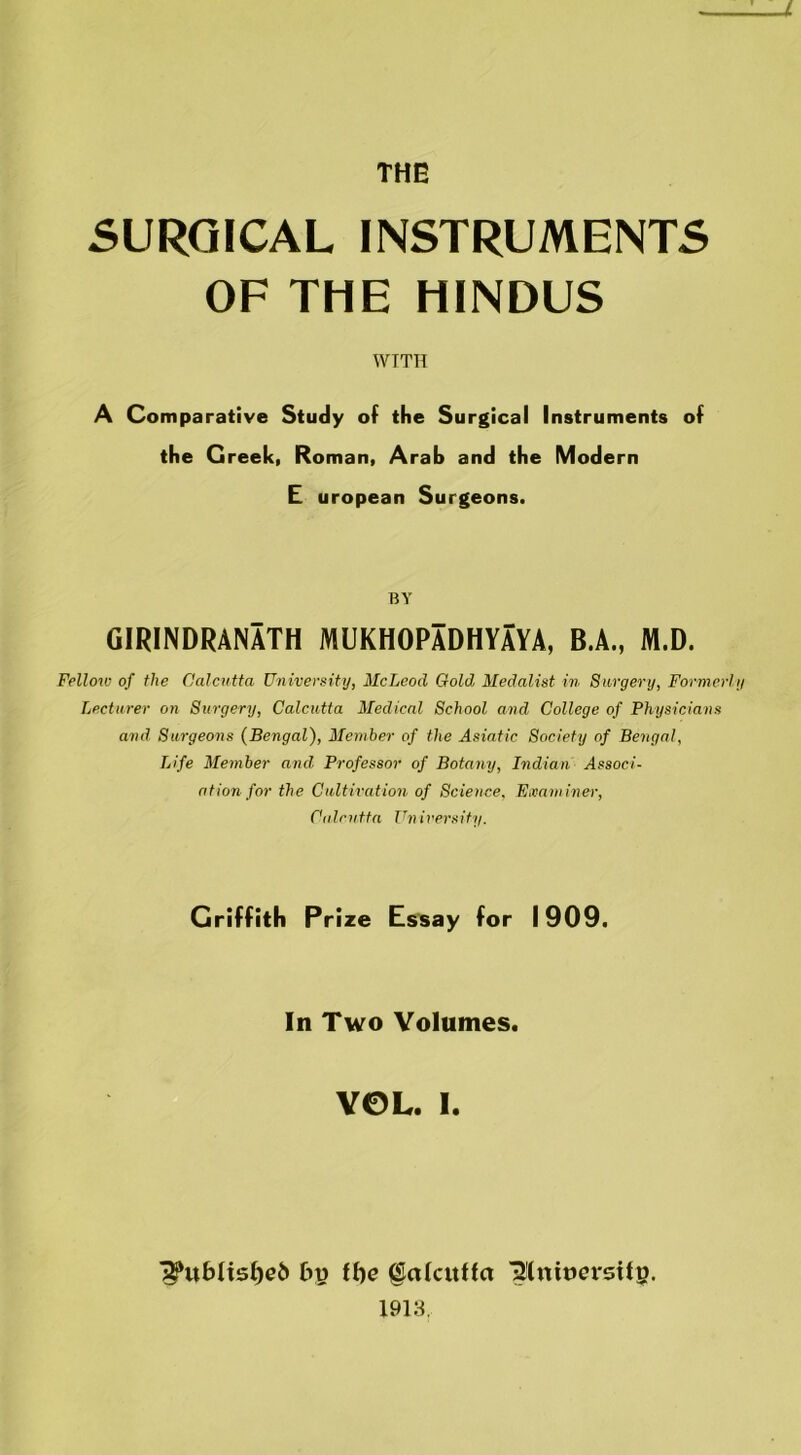 SURGICAL INSTRUMENTS OF THE HINDUS WITH A Comparative Study of the Surgical Instruments of the Greek, Roman, Arab and the Modern E uropean Surgeons. BY GIRINDRANATH MUKHOPADHYAYA, B.A., M.D. Fellow of the Calcutta University, McLeod Gold Medalist in Surgery, Former Lecturer on Surgery, Calcutta Medical School and College of Physicians and Surgeons (Bengal), Member of the Asiatic Society of Bengal, Life Member and Professor of Botany, Indian Associ- ation for the Cultivation of Science, Examiner, Calcutta University. Griffith Prize Essay for 1909. In Two Volumes. VOL. I. l??ubltsf)eb by ff)e (SakttHa IJtmoersilp. 1913,