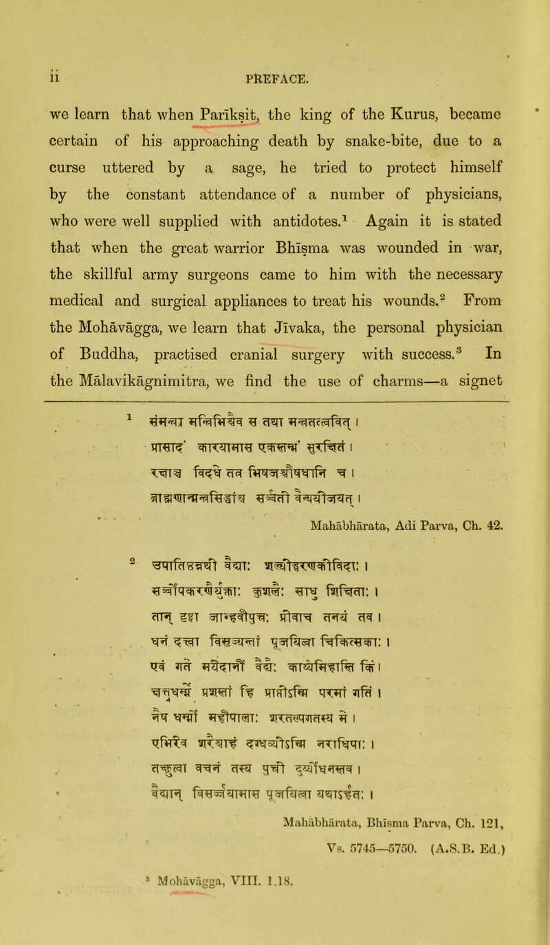 we learn that when Parlksit, the king of the Kurus, became certain of his approaching death by snake-bite, due to a curse uttered by a sage, he tried to protect himself by the constant attendance of a number of physicians, who were well supplied with antidotes.1 Again it is stated that when the great warrior Bhisma was wounded in war, the skillful army surgeons came to him with the necessary medical and surgical appliances to treat his wounds.2 From the Mohavagga, we learn that Jivaka, the personal physician of Buddha, practised cranial surgery with success.3 In the Malavikagnimitra, we find the use of charms—a signet 1 U craT I ww firav era ^ i srrimrarafuiN uram Iwforau i Mahabharata, Adi Parva, Ch. 42. 2 Isit: i irart: ura faifrara: i ura 5TT’*?flira: erafi era i *ra firerarat yrafitraT i Jit tin e&TraftraTfa far i ^tjw nwt f% tmftsfar quit nfu i tq- wf Rffrrrau: fi i u^FraT 3ra«r ura grai i r i^ira firarararau graftrar uhjts^u: i Mahabharata, Bhisma Parva, Ch. 121, Vs. 5745—5750. (A.S.B. Ed.) a Mohavagga, VIII. 1.18.
