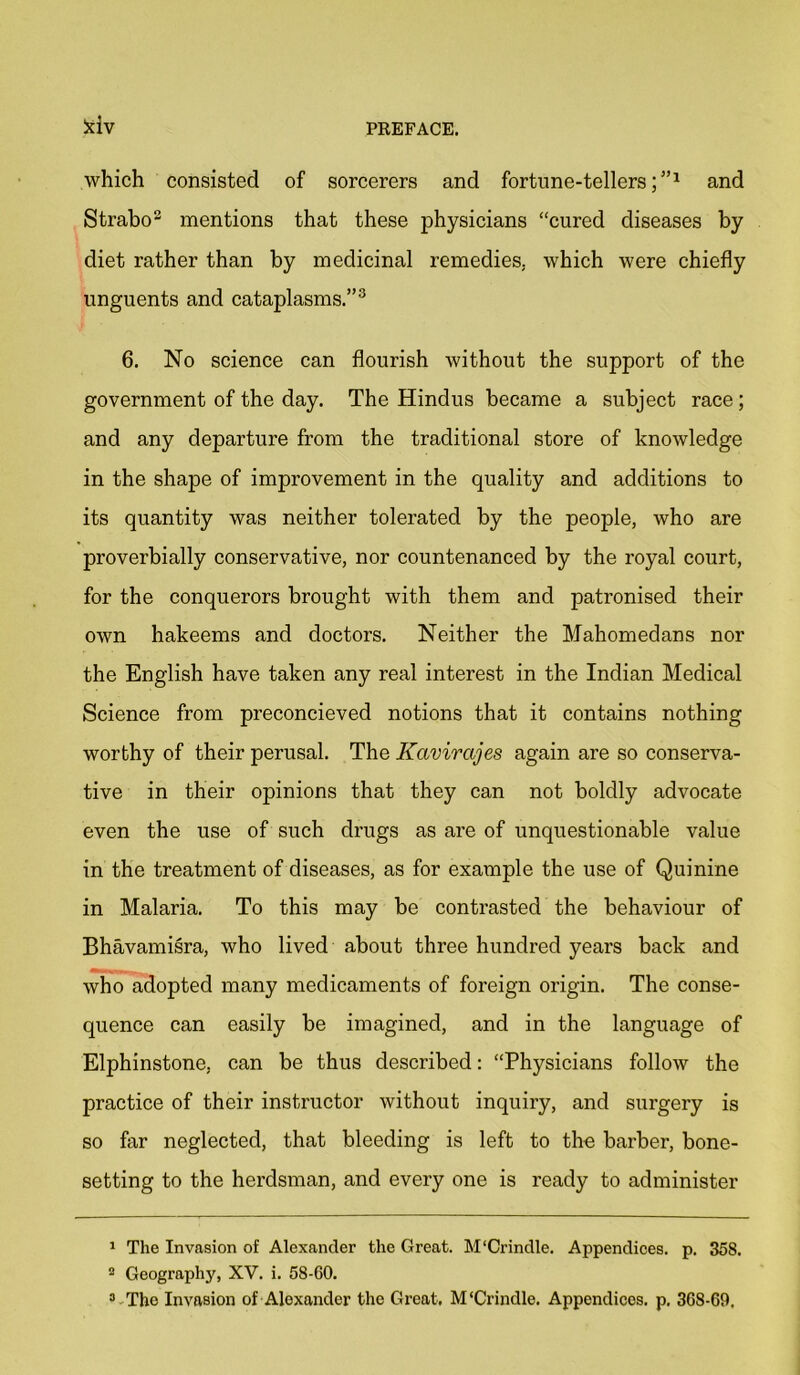 kiv which consisted of sorcerers and fortune-tellers;”1 2 and Strabo3 mentions that these physicians “cured diseases by diet rather than by medicinal remedies, which were chiefly unguents and cataplasms.”3 6. No science can flourish without the support of the government of the day. The Hindus became a subject race; and any departure from the traditional store of knowledge in the shape of improvement in the quality and additions to its quantity was neither tolerated by the people, who are proverbially conservative, nor countenanced by the royal court, for the conquerors brought with them and patronised their own hakeems and doctors. Neither the Mahomedans nor the English have taken any real interest in the Indian Medical Science from preconcieved notions that it contains nothing worthy of their perusal. The Kavirajes again are so conserva- tive in their opinions that they can not boldly advocate even the use of such drugs as are of unquestionable value in the treatment of diseases, as for example the use of Quinine in Malaria. To this may be contrasted the behaviour of Bhavamisra, who lived about three hundred years back and who adopted many medicaments of foreign origin. The conse- quence can easily be imagined, and in the language of Elphinstone, can be thus described: “Physicians follow the practice of their instructor without inquiry, and surgery is so far neglected, that bleeding is left to the barber, bone- setting to the herdsman, and every one is ready to administer 1 The Invasion of Alexander the Great. M'Crindle. Appendices, p. 358. 2 Geography, XV. i. 58-60. 3 Tho Invasion of Alexander the Great. M‘Crindle. Appendices, p. 368-69.