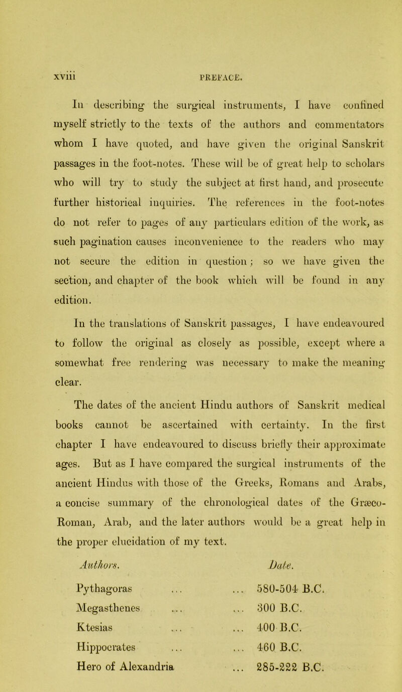 Iii describing the surgical instruments, I have couhned myself strictly to the texts of the authors and commentators whom I have quoted, and have given the original Sanskrit passages in the foot-notes. These will be of great help to scholars who will try to study the subject at first hand, and prosecute further historical inquiries. The references in the foot-notes do not refer to pages of any particulars edition of the work, as such pagination causes inconvenience to the readers who may not secure the edition in question; so we have given the section, and chapter of the book which will be found in any edition. In the translations of Sanskrit passages, I have endeavoured to follow the original as closely as possible, except where a somewhat free rendering was necessary to make the meaning clear. The dates of the ancient Hindu authors of Sanskrit medical books cannot be ascertained with certainty. In the first chapter I have endeavoured to discuss briefly their approximate ages. But as I have compared the surgical instruments of the ancient Hindus with those of the Greeks, Homans and Arabs, a concise summary of the chronological dates of the Grteco- Roman, Arab, and the later authors would be a great help in the proper elucidation of my text. Authors. Pythagoras Megasthenes Ktesias Hippocrates Hero of Alexandria bate. 580-501 B.C. 300 B.C. 400 B.C. 460 B.C. 285-222 B.C.