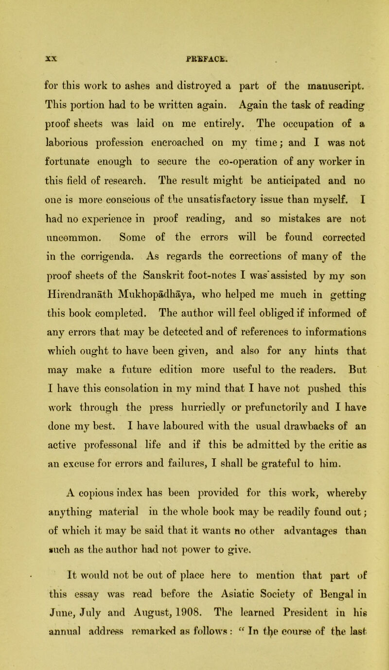 for this work to ashes and distroyed a part of the manuscript. This portion had to be written again. Again the task of reading pi oof sheets was laid on me entirely. The occupation of a laborious profession encroached on my time; and I was not fortunate enough to secure the co-operation of any worker in this field of research. The result might be anticipated and no one is more conscious of the unsatisfactory issue than myself. I had no experience in proof reading, and so mistakes are not uncommon. Some of the errors will be found corrected in the corrigenda. As regards the corrections of many of the proof sheets of the Sanskrit foot-notes I was’assisted by my son Hirendranath Mukhopadhaya, who helped me much in getting this book completed. The author will feel obliged if informed of any errors that may be detected and of references to informations which ought to have been given, and also for anv hints that may make a future edition more useful to the readers. But I have this consolation in my mind that I have not pushed this work through the press hurriedly or prefunctorily and I have done my best. I have laboured with the usual drawbacks of an active professonal life and if this be admitted by the critic as an excuse for errors and failures, I shall be grateful to him. A copious index has been provided for this work, whereby anything material in the whole book may be readily found out; of which it may be said that it wants no other advantages than such as the author had not power to give. It would not be out of place here to mention that part of this essay was read before the Asiatic Society of Bengal in June, July and August, 1908. The learned President in his annual address remarked as follows: “ In ttye course of the last