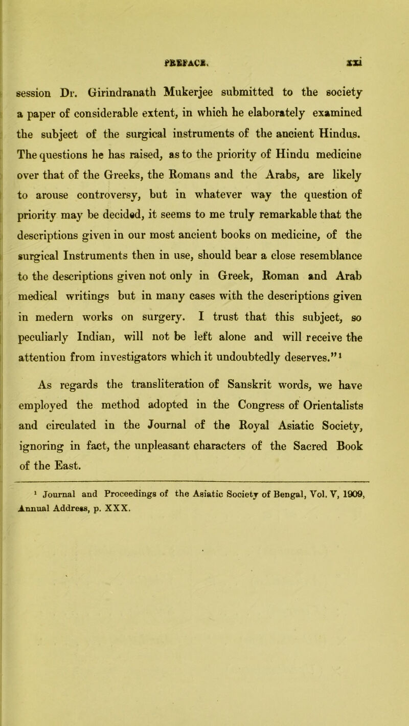 session Dr. Girindranath Mukerjee submitted to the society a paper of considerable extent, in which he elaborately examined the subject of the surgical instruments of the ancient Hindus. The questions he has raised, as to the priority of Hindu medicine over that of the Greeks, the Romans and the Arabs, are likely to arouse controversy, but in whatever way the question of priority may be decided, it seems to me truly remarkable that the descriptions given in our most ancient books on medicine, of the surgical Instruments then in use, should bear a close resemblance to the descriptions given not only in Greek, Roman and Arab medical writings but in many cases with the descriptions given in medern works on surgery. I trust that this subject, so peculiarly Indian, will not be left alone and will receive the attention from investigators which it undoubtedly deserves.”1 As regards the transliteration of Sanskrit words, we have employed the method adopted in the Congress of Orientalists and circulated in the Journal of the Royal Asiatic Society, ignoring in fact, the unpleasant characters of the Sacred Book of the East. 1 Journal and Proceedings of the Asiatic Society of Bengal, Yol. V, 1909, Annual Address, p. XXX.