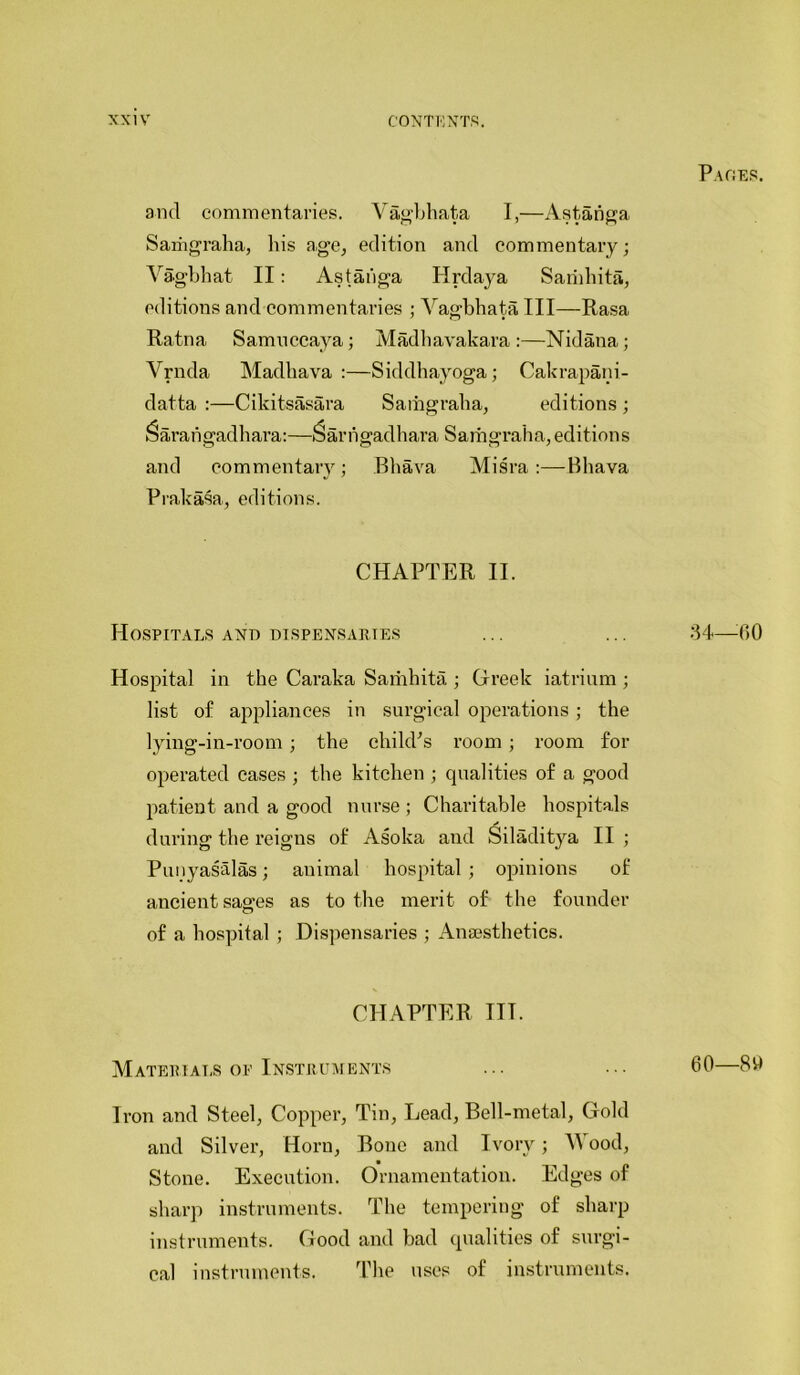 ancl commentaries. Vagbhata I,—Astanga Samgraha, liis age, edition and commentary; Vagbhat II: Astanga Hrdaya Sarnhita, editions and commentaries ; Vagbhata III—Rasa Ratna Samnccaya; Madhavakara:—Nidana; Vrnda Madhava :—Siddhayoga; Cakrapani- datta :—Cikitsasara Samgraha, editions ; ^aratigadhara:—Sarhgadhara Samgraha,editions and commentary; Bhava Misra:—Bhava Prakasa, editions. CHAPTER II. Hospitals and dispensaries Hospital in the Caraka Samhita ; Greek iatrium ; list of appliances in surgical operations; the lying-in-room; the child's room ; room for operated cases ; the kitchen ; qualities of a good patient and a good nurse ; Charitable hospitals during the reigns of Asoka and Siladitya II ; Punyasalas; animal hospital ; opinions of ancient sao-es as to the merit of the founder of a hospital ; Dispensaries ; Anaesthetics. CHAPTER ITT. Materials op Instruments Iron and Steel, Copper, Tin, Lead, Bell-metal, Gold and Silver, Horn, Bone and Ivory; Wood, Stone. Execution. Ornamentation. Edges of sharp instruments. The tempering of sharp instruments. Good and bad qualities of surgi- cal instruments. The uses of instruments. Paces. 34—00 60—80