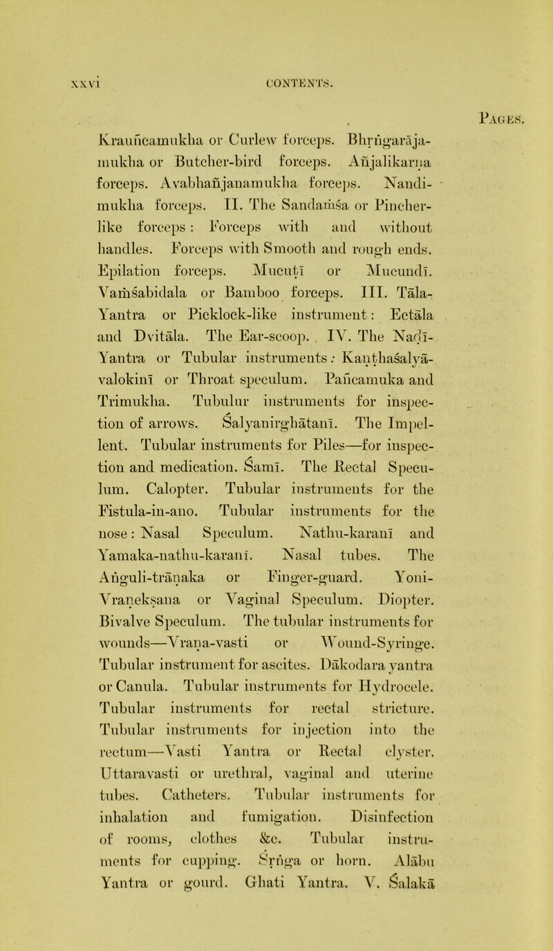 Krauheamukha or Curlew forceps. Bhrhgaraja- mukha or Butcher-bird forceps. Anjalikarna forceps. A vabhanjanamukha forceps. Nandi- mukha forceps. II. The Sandamsa or Fincher- like forceps: Forceps with and without handles. Forceps with Smooth and rough ends. Epilation forceps. MucutI or Mucundi. Vamsabidala or Bamboo forceps. III. Tala- Yantra or Picklock-like instrument: Ectala and Dvitala. The Ear-scoop. IY. The Nadl- Yantra or Tubular instruments: Kanthasalya- valokini or Throat speculum. Pahcamuka and Trimukha. Tubulur instruments for inspec- tion of arrows. Salyanirghatam. The Impel- lent. Tubular instruments for Piles—for inspec- tion and medication, ^aml. The .Rectal Specu- lum. Calopter. Tubular instruments for the Fistula-in-ano. Tubular instruments for the nose: Nasal Speculum. Natlni-karanl and Yamaka-nathu-karani. Nasal tubes. The Ahguli-tranaka or Finger-guard. Yoni- Vraneksana or Vaginal Speculum. Diopter. Bivalve Speculum. The tubular instruments for wounds—Vrana-vasti or Wound-Syringe. Tubular instrument for ascites. Dakodara vantra or Canula. Tubular instruments for Hydrocele. Tubular instruments for rectal stricture. Tubular instruments for injection into the rectum—Yasti Yantra or Rectal clyster. Uttaravasti or urethral, vaginal and uterine tubes. Catheters. Tubular instruments for inhalation and fumigation. Disinfection of rooms, clothes &c. Tubular instru- ments for cupping. Srriga or horn. Alabu Yantra or gourd. Ghati Yantra. V. fSalaka