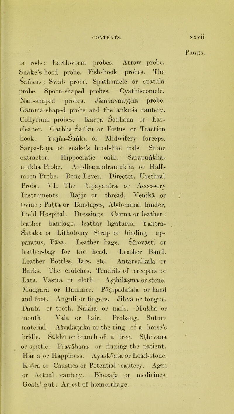 or rods: Earthworm probes. Arrow probe. Snake’s hood probe. Fish-hook probes. The Sankus; Swab probe. Spathomele or spatula probe. Spoon-shaped probes. Cyathiscomele. Nail-shaped probes. Jamvavaustha probe. Gamma-shaped probe and the aiiltusa cautery. Collyrium probes. Karna Sodhana or Ear- cleaner. Garbha-Sahku or Foetus or Traction hook. Yujna-Sanku or Midwifery forceps. Sarpa-fana or snake’s hood-like rods. Stone extractor. Hippocratic oath. Sarapunkha- muklia Probe. Arddhacandramukha or Ilalf- moon Probe. Bone Lever. Director. Urethral Probe. VI. The Upayantra or Accessory Instruments. Rajju or thread, Yeuika or twine ; Patta or Bandages, Abdominal binder, Field Hospital, Dressings. Carma or leather : leather bandage, leathar ligatures. Yantra- Sataka or Lithotomy Strap or binding ap- paratus, Pasa. Leather bags. Slrovasti or leather-bag for the head. Leather Band. Leather Bottles, Jars, etc. Antarvalkala or Barks. The crutches, Tendrils of creepers or Lata. Vastra or cloth. Asthilasma or stone. Mudgara or Hammer. Panipadatala or hand and foot. Ariguli or fingers. Jihva or tongue. Danta or tooth. Nakha or nails. Mukha or mouth. A ala or hair. Probang. Suture material. Asvakataka or the ring of a horse’s bridle. Sakha or branch of a tree. Sthlvana or spittle. Pravahana or fluxing the patient. Har a or Happiness. Ayaskanta or Load-stone. Ksara or Caustics or Potential cautery. Agni or Actual cautery. Bhesaja or medicines. Goats’ gut; Arrest of haemorrhage. xxvii Pages.