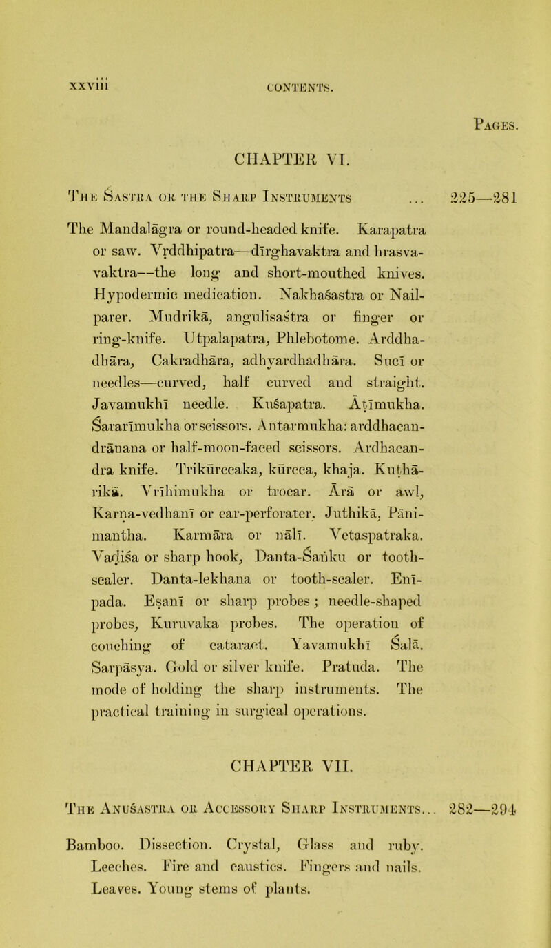 Pages. CHAPTER VI. The Sastra or the Sharp Instruments £25—281 The Mandalagra or round-headed knife. Karapatra or saw. Vrddhipatra—dirghavaktra and hrasva- vaktra—the long and short-mouthed knives. Hypodermic medication. Nakhasastra or Nail- parer. Mudrika, angulisastra or finger or ring-knife. Utpalapatra, Phlebotome. Arddha- dhara, Cakradhara, adhyardhadhara. Sue! or needles—curved, half curved and straight. Javamukhi needle. Kusapatra. Atlmukha. Saranmukha orscissors. Antarmukha: arddhacan- dranana or half-moon-faced scissors. Ardhacan- dra knife. Trikurccaka, kurcea, khaja. Kutha- rika. Vrihimukha or trocar. Ara, or awl, Ivarna-vedhan! or ear-perforater, Juthika, Pani- mantha. Kami ara or nalt. Vetaspatraka. A adisa or sharp hook, Danta-Sanku or tooth- scaler. Danta-lekliana or tooth-scaler. E11I- pada. Esant or sharp probes; needle-shaped probes, Kuruvaka probes. The operation of couching of cataract. \ avamukhi ^ala. Sarpasya. Gold or silver knife. Pratuda. The mode of holding the sharp instruments. The practical training in surgical operations. CHAPTER VII. The Anusastra or Accessory Sharp Instruments... 282—294 Bamboo. Dissection. Crystal, Glass and ruby. Leeches. Eire and caustics. Fingers and nails. Leaves. Young stems of plants.