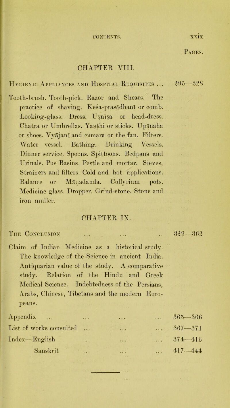 P AGES, CHAPTER VIII. Hygienic Appliances and Hospital Requisites ... 295—328 Tooth-brush. Tooth-pick. Razor and Shears. The practice of shaving. Kesa-prasadhani or comb. Looking-glass. Dress. Usnisa or head-dress. Chatra or Umbrellas. Yasthi or sticks. Upanaha or shoes. VyajanI and camara or the fan. Filters. Water vessel. Bathing. Drinking Vessels. Dinner service. Spoons. Spittoons. Bedpans and Urinals. Pus Basins. Pestle and mortar. Sieves, Strainers and filters. Cold and hot applications. Balance or Manadanda. Collyrium pots. Medicine glass. Dropper. Grind-stone. Stone and iron muller. CHAPTER IX. The Conclusion ... ... ... 329—302 Claim of Indian Medicine as a historical study. The knowledge of the Science in ancient India. Antiquarian value of the study. A comparative study. Relation of the Hindu and Greek Medical Science. Indebtedness of the Persians, Arabs, Chinese, Tibetans and the modern Euro- peans. Appendix List of works consulted ... Index—English Sanskrit 365—300 307—371 374—410 41 7—444