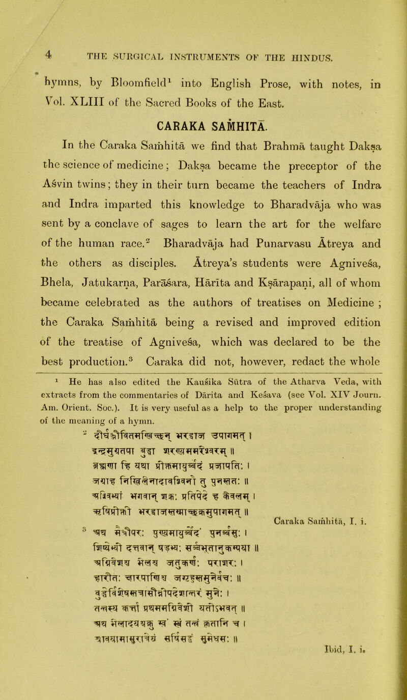 hymns, by Bloomfield1 into English Prose, with notes, in Vo], XLIII of the Sacred Books of the East. CARAKA SAMHITA. In the Caraka Samhita we find that Brahma taught Daksa the science of medicine ; Daksa became the preceptor of the Asvin twins; they in their turn became the teachers of Indra and Indra imparted this knowledge to Bharadvaja who was sent by a conclave of sages to learn the art for the welfare of the human race.2 Bharadvaja had Punarvasu Atreya and the others as disciples. Atreya’s students were Agnivesa, Bhela, Jatukarna, Parasara, Harlta and Ksarapani, all of whom became celebrated as the authors of treatises on Medicine ; the Caraka Samhita being a revised and improved edition of the treatise of Agnivesa, which was declared to be the best production.3 Caraka did not, however, redact the whole 1 He has also edited the Kausika Sutra of the Atharva Veda, with extracts from the commentaries of Diirita and Kesava (see Vol. XIV Journ. Am. Orient. Soe.). It is very useful as a help to the proper understanding of the meaning of a hymn. II 5n»W f% *mi HWTqffT. I VTJTTH 91*: qFrUI? ^ I Caraka Samhita, I. i. 3 hmw. i v) ^RqTfaiq n Wl qsnffifaqaft SRftSWqrT II ■qq HstKqqqi ^' « cW SrTlfa M I