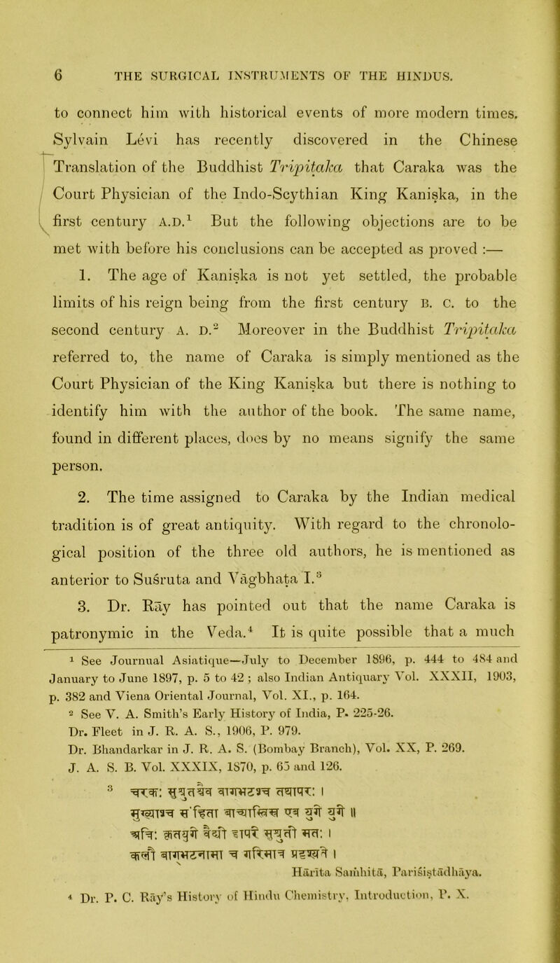 to connect him with historical events of more modern times. Sylvain Levi has recently discovered in the Chinese Translation of the Buddhist Tripitalca that Caraka was the Court Physician of the Indo-Scythian King Kaniska, in the first century A.D.1 But the following objections are to be met with before his conclusions can be accepted as proved :— 1. The age of Kaniska is not yet settled, the jirobable limits of his reign being from the first century B. C. to the second century A. D.2 3 Moreover in the Buddhist Tripitalca referred to, the name of Caraka is simply mentioned as the Court Physician of the King Kaniska but there is nothing to identify him with the author of the book. The same name, found in different places, does by no means signify the same person. 2. The time assigned to Caraka by the Indian medical tradition is of great antiquity. With regard to the chronolo- gical position of the three old authors, he is mentioned as anterior to Susruta and Vagbhata I. ' 3. Dr. Ray has pointed out that the name Caraka is patronymic in the Veda.4 It is quite possible that a much 1 See Journual Asiatique—July to December 1896, p. 444 to 484 and January to June 1897, p. 5 to 42 ; also Indian Antiquary Vol. XXXII, 1903, p. 382 and Yiena Oriental Journal, Yol. XI., p. 164. 2 See V. A. Smith’s Early History of India, P. 225-26. Dr. Fleet in J. R. A. S., 1906, P. 979. Dr. Bhandarkar in J. R. A. S. (Bombay Branch), Vol. XX, P. 269. J. A. S. B. Vol. XXXIX, 1S70, p. 65 and 126. 3 =trv=fr: cuurt: i VraTffera trft qft qJf || IRrfqjf tsfr ’Silt RYcP RcT: I Cffof! siTWCTUTl ^ I Harlta Samhita, Parisi§tadhaya. 4 Dr. P. C. Ray’s History of Hindu Chemistry, Introduction, P. X.