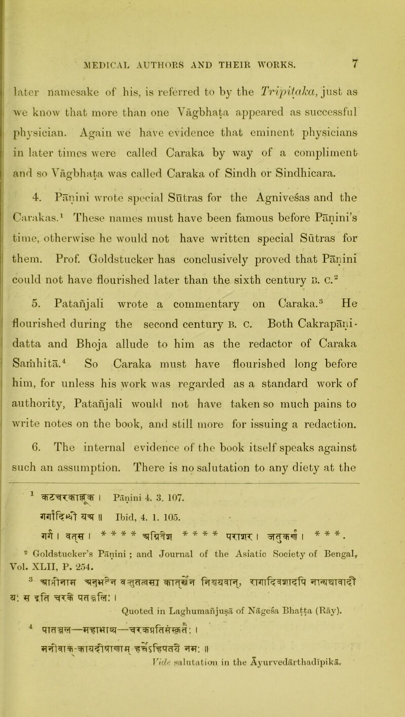 later namesake of his, is referred to by the Tripitalca, just as we know that more than one Vagbhata appeared as successful physician. Again we have evidence that eminent physicians in later times were called Caraka by way of a compliment and so Vagbhata was called Caraka of Sindh or Sindhicara. 4. Panini wrote special Sutras for the Agnivesas and the Carakas.1 These names must have been famous before Panini’s time, otherwise he would not have written special Sutras for them. Prof. Goldstucker has conclusively proved that Panini could not have flourished later than the sixth century B. c.2 5. Patanjali wrote a commentary on Caraka.3 He flourished during the second century B. C. Both Cakrapani- datta and Bhoja allude to him as the redactor of Caraka Samhita.4 So Caraka must have flourished long before him, for unless his work was regarded as a standard work of authority, Patanjali would not have taken so much pains to write notes on the book, and still more for issuing a redaction. 6. The internal evidence of the book itself speaks against such an assumption. There is no salutation to any diety at the 1 I Panini 4. 3. 107. JTjftfe«?r !l Ibid, 4. 1. 105. Jlfi I I * * * * * * * * qTfaiT | otcrqivr I * * * . 2 Goldstucker’s Panini ; and Journal of the Asiatic Society of Bengal, Yol. XLII, P. 254. 3; fl ?fh Rdlfsi: I Quoted in Laghumanjusa of Nagesa Bhatta (Bay). 4 qraira—JT'fTWTRT—■i \ s ^ Vide salutation in the AyurvedarthadTpika.