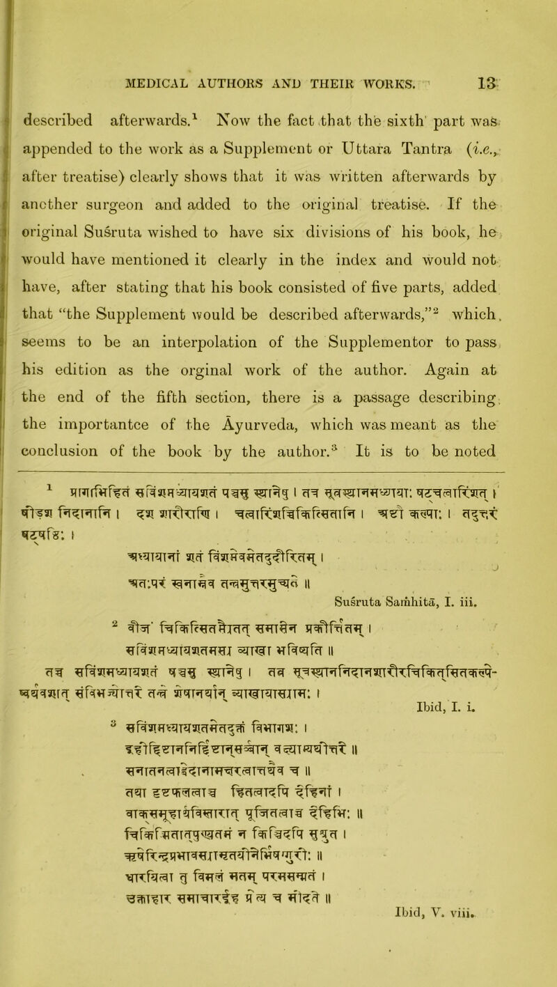 described afterwards.1 Now the fact that the sixth part was appended to the work as a Supplement or Uttara Tantra (i.e., after treatise) clearly shows that it was written afterwards by another surgeon and added to the original treatise. If the original Susruta wished to have six divisions of his book, he would have mentioned it clearly in the index and would not have, after stating that his book consisted of five parts, added that “the Supplement would be described afterwards,”2 which, seems to be an interpolation of the Supplementor to pass his edition as the orginal work of the author. Again at the end of the fifth section, there is a passage describing the importantce of the Ayurveda, which was meant as the conclusion of the book by the author.8 It is to be noted 1 nHirfirM wRq i cr srsytsTfwr i i anftufvi i ^c^Tfraifif^fc^tnbT i qreqr. i if?: \ \ ‘ ^RRRi aid > Susruta Sariihita, I. iii. ^rcfarrT'cgigaicTfTHI vrf%Ggf%T II rf¥ ^fd3RRR3!d *?TR5 I clef ^^ajrfr ^hwsnriT u-# «ni=rrarejT»i: i Ibid, I. i. 3 fWTJTW: I i:?] fe ■eRRf? ’dRURR ii ctm wvtnzimw f%cwn?fa i ^TdR^Rfd*dRR ijfijRSHt ffsfa: II fafoFiraTffgwtf f%na?fa i NRfa^i g fiw™T qdRRUR i