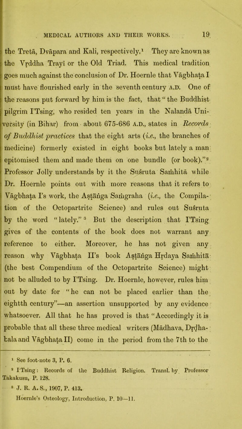 the Treta, Dvapara and Kali, respectively.1 They are known as the Vrddha Trayl or the Old Triad. This medical tradition goes much against the conclusion of Dr. Hoernle that Vagbhata I must have flourished early in the seventh century a.d. One of the reasons put forward by him is the fact, that “ the Buddhist pilgrim I’Tsing, who resided ten years in the Nalanda Uni- versity (in Bihar) from about 675-686 A.D., states in Records of Buddhist practices that the eight arts (i.e., the branches of medicine) formerly existed in eight books but lately a man epitomised them and made them on one bundle (or book).”2 Professor Jolly understands by it the Susruta Samhita while Dr. Hoernle points out with more reasons that it refers to Vagbhata I’s work, the Astahga Saihgraha {i.e., the Compila- tion of the Octopartrite Science) and rules out Susruta by the word “ lately.”3 But the description that I’Tsing gives of the contents of the book does not warrant any reference to either. Moreover, he has not given any reason why Vagbhata II’s book Astahga Hrdaya Samhita (the best Compendium of the Octopartrite Science) might not be alluded to by I’Tsing. Dr. Hoernle, however, rules him out by date for “ he can not be placed earlier than the eightth century”—an assertion unsupported by any evidence whatsoever. All that he has proved is that “Accordingly it is probable that all these three medical writers (Madhava, Drdha- bala and Vagbhata II) come in the period from the 7th to the 1 See foot-note 3, P. 6. 2 I'Tsing: Records of the Buddhist Religion. Transl. by Professor Takakusu, P. 128. 3 J. R. A.S., 1907, P. 413. Hoernle’s Osteology, Introduction, P. 10—11.