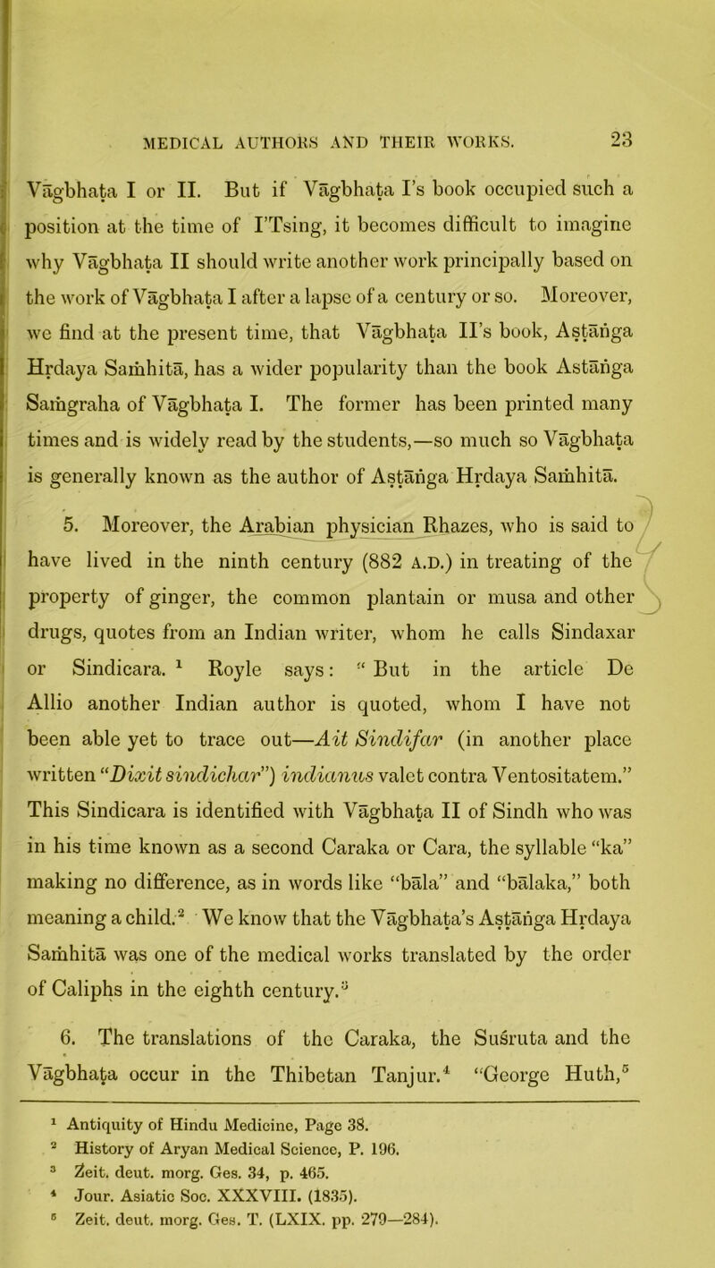 Vagbhata I or II. But if Vagbhata Is book occupied such a position at the time of I’Tsing, it becomes difficult to imagine why Vagbhata II should write another work principally based on the work of Vagbhata I after a lapse of a century or so. Moreover, we find at the present time, that Vagbhata II’s book, Astanga Hrdaya Saihhita, has a wider popularity than the book Astanga Samgraha of Vagbhata I. The former has been printed many times and is widely read by the students,—so much so Vagbhata is generally known as the author of Astanga Hrdaya Samhita. 5. Moreover, the Arabian physician Rhazes, who is said to have lived in the ninth century (882 a.d.) in treating of the property of ginger, the common plantain or musa and other ^ drugs, quotes from an Indian writer, whom he calls Sindaxar or Sindicara. 1 Royle says: “ But in the article De Allio another Indian author is quoted, whom I have not been able yet to trace out—Ait Sindifar (in another place written “Dixit sindichctr”) indianus valet contra Ventositatem.” This Sindicara is identified with Vagbhata II of Sindh who was in his time known as a second Caraka or Cara, the syllable “ka” making no difference, as in words like “bala” and “balaka,” both meaning a child.2 3 We know that the Vagbhata’s Astanga Hrdaya Samhita was one of the medical works translated by the order of Caliphs in the eighth century.a 6. The translations of the Caraka, the Susruta and the Vagbhata occur in the Thibetan Tanjur.4 “George Huth,5 1 Antiquity of Hindu Medicine, Page 38. 2 History of Aryan Medical Science, P. 196. 3 Zeit. deut. morg. Ges. 34, p. 465. 4 Jour. Asiatic Soc. XXXVIII. (1835). 6 Zeit. deut. morg. Ges. T. (LXIX. pp. 279—284).