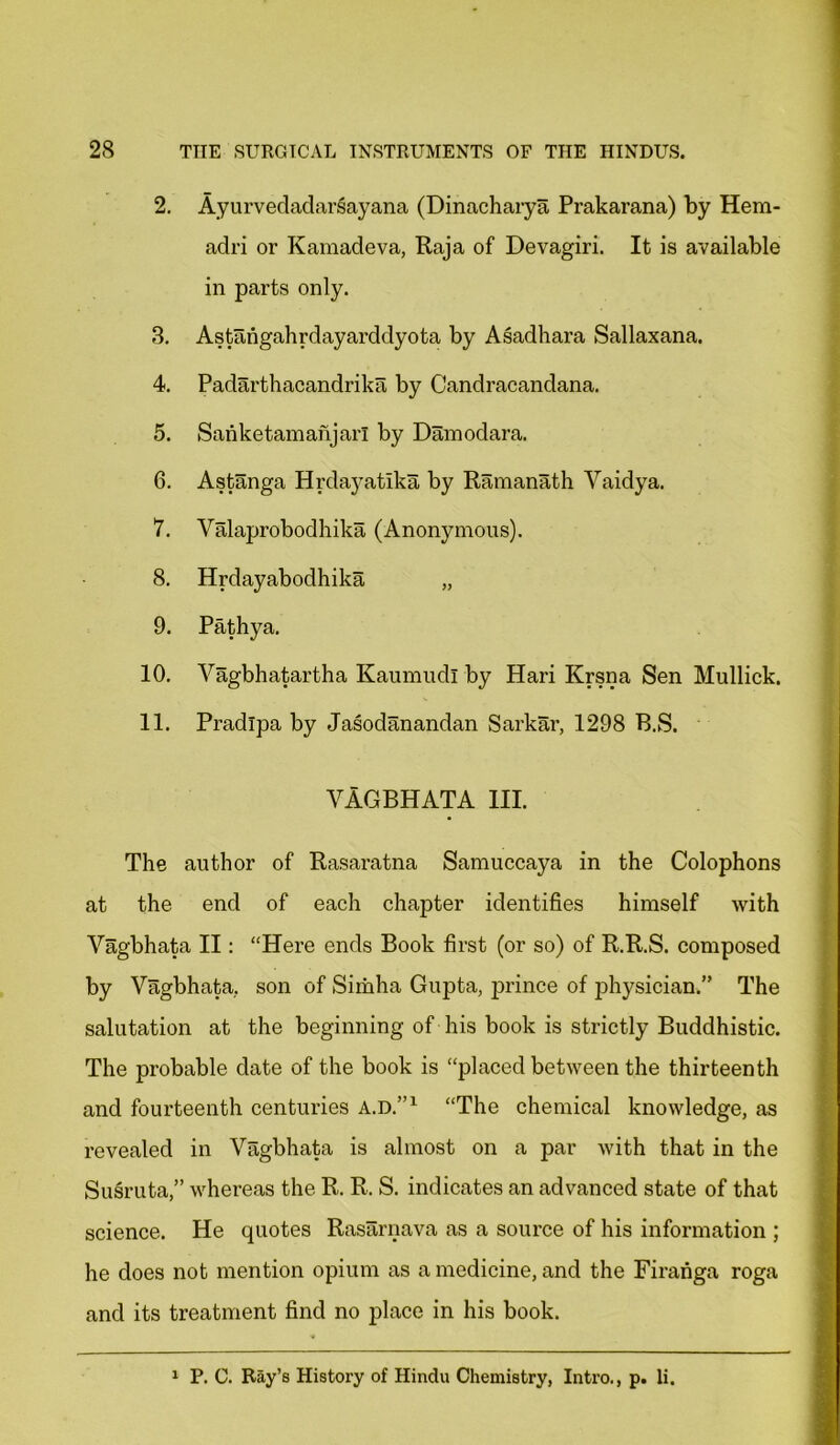 2. Ayurvedadarsayana (Dinacharya Prakarana) by Hem- adri or Kamadeva, Raja of Devagiri. It is available in parts only. 3. Astangahrdayarddyota by Asadhara Sallaxana. 4. Padarthacandrika by Candracandana. 5. Sanketamanjarl by Damodara. 6. Astanga Hrdayatika by Ramanath Yaidya. 7. Valaprobodhika (Anonymous). 8. Hrdayabodhika „ 9. Pathya. 10. Vagbhatartha Kaumudl by Hari Krsna Sen Mullick. 11. Pradlpa by Jasodanandan Sarkar, 1298 B.S. YAGBHATA HI. The author of Rasaratna Samuccaya in the Colophons at the end of each chapter identifies himself with Vagbhata II: “Here ends Book first (or so) of R.R.S. composed by Vagbhata,. son of Simha Gupta, prince of physician.” The salutation at the beginning of his book is strictly Buddhistic. The probable date of the book is “placed between the thirteenth and fourteenth centuries a.d.”1 “The chemical knowledge, as revealed in Vagbhata is almost on a par with that in the Susruta,” whereas the R. R. S. indicates an advanced state of that science. He quotes Rasarnava as a source of his information ; he does not mention opium as a medicine, and the Firahga roga and its treatment find no place in his book. 1 P. C. Ray’s History of Hindu Chemistry, Intro., p. li.