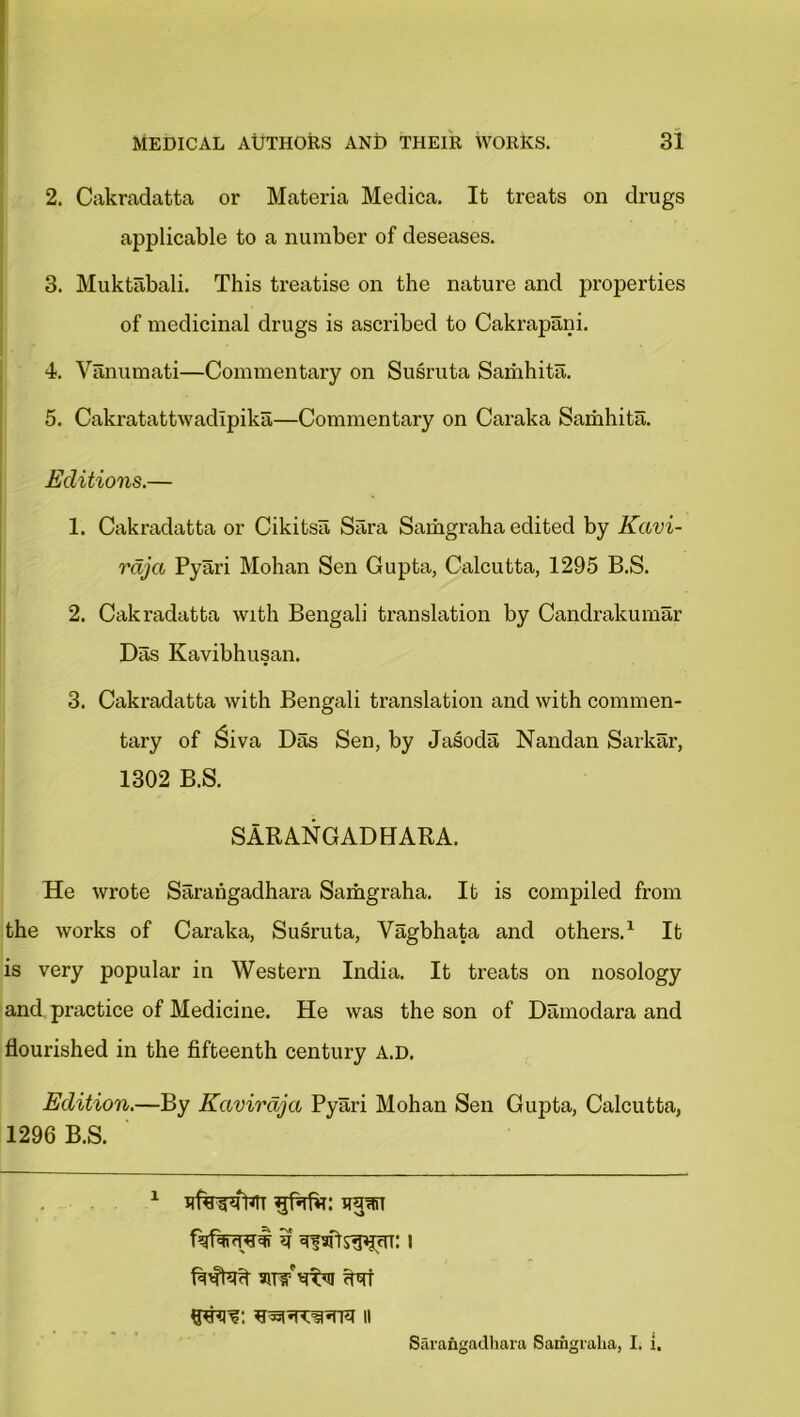 2. Cakradatta or Materia Medica. It treats on drugs applicable to a number of deseases. 3. Muktabali. This treatise on the nature and properties of medicinal drugs is ascribed to Cakrapani. 4. Vanumati—Commentary on Susruta Samhita. 5. Cakratattwadlpika—Commentary on Caraka Samhita. Editions.— 1. Cakradatta or Cikitsa Sara Samgraha edited by Kavi- rdja Pyari Mohan Sen Gupta, Calcutta, 1295 B.S. 2. Cakradatta with Bengali translation by Candrakumar Das Kavibhusan. 3. Cakradatta with Bengali translation and with commen- tary of £iva Das Sen, by Jasoda Nandan Sarkar, 1302 B.S. SARANGADHARA. He wrote Sarahgadhara Samgraha. It is compiled from the works of Caraka, Susruta, Yagbhata and others.1 It is very popular in Western India. It treats on nosology and practice of Medicine. He was the son of Damodara and flourished in the fifteenth century a.d. Edition.—By Kavirdja Pyari Mohan Sen Gupta, Calcutta, 1296 B.S. 1 ufowWr npn if i htw ffat Sarangadhara Samgraha, I. i.