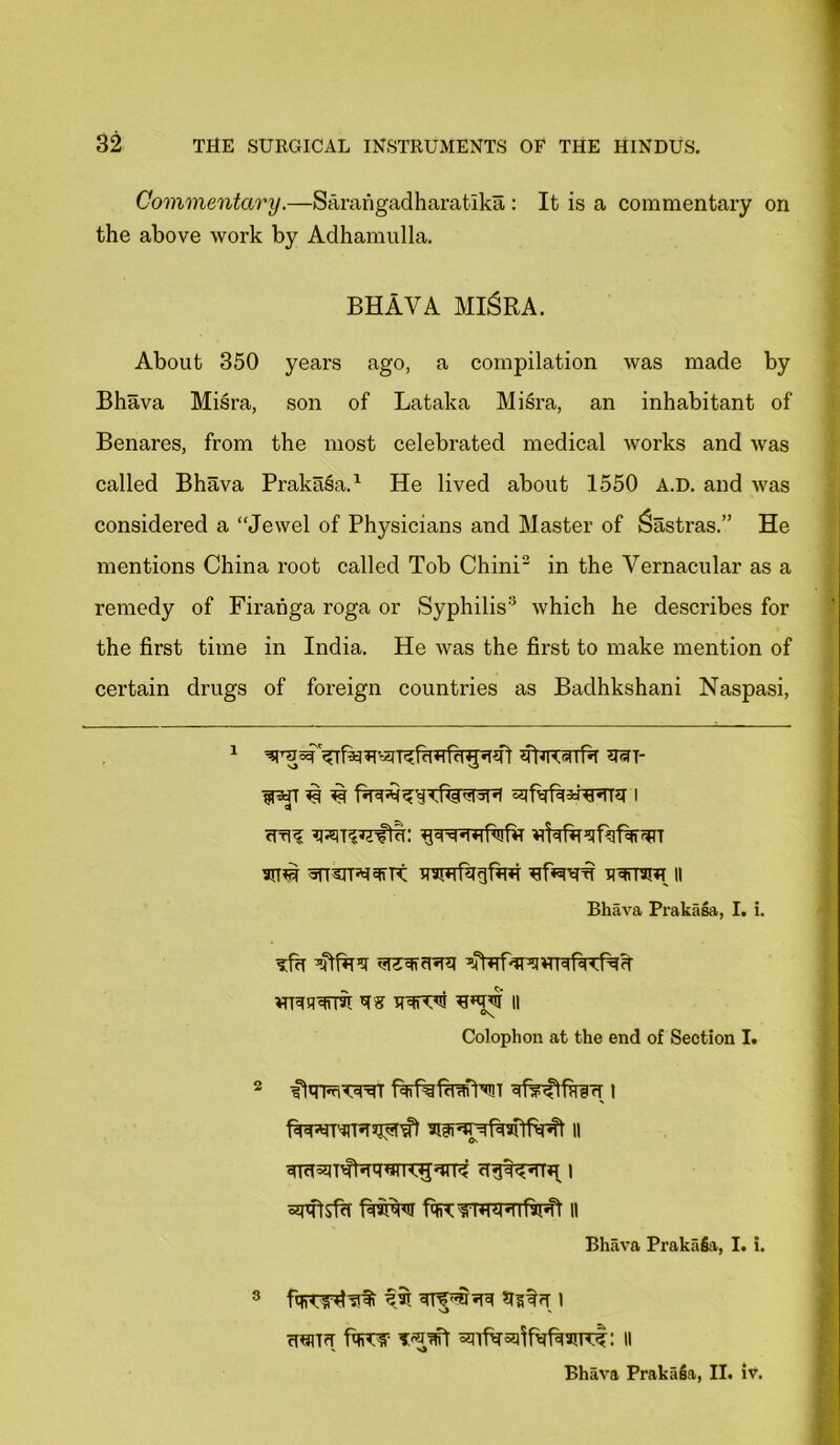 Commentary.—Sarangadharatika : It is a commentary on the above work by Adhamulla. BHAVA MI&RA. About 350 years ago, a compilation was made by Bhava Misra, son of Lataka Misra, an inhabitant of Benares, from the most celebrated medical works and was called Bhava Prakasa.1 He lived about 1550 A.D. and was considered a “Jewel of Physicians and Master of Sastras.” He mentions China root called Tob Chini2 in the Vernacular as a remedy of Firanga roga or Syphilis3 which he describes for the first time in India. He was the first to make mention of certain drugs of foreign countries as Badhkshani Naspasi, i *un- cm? ^t?^ci: Bhava Prakasa, I. i. ?f?r ’Ufa5? vtUFrura MBUUirm TS II °s Colophon at the end of Section I. 2 ffqRnTsurr fafeftwNT i Bhava Prakafia, I. i. uuHrT it Bhava Prakafia, II. iv.