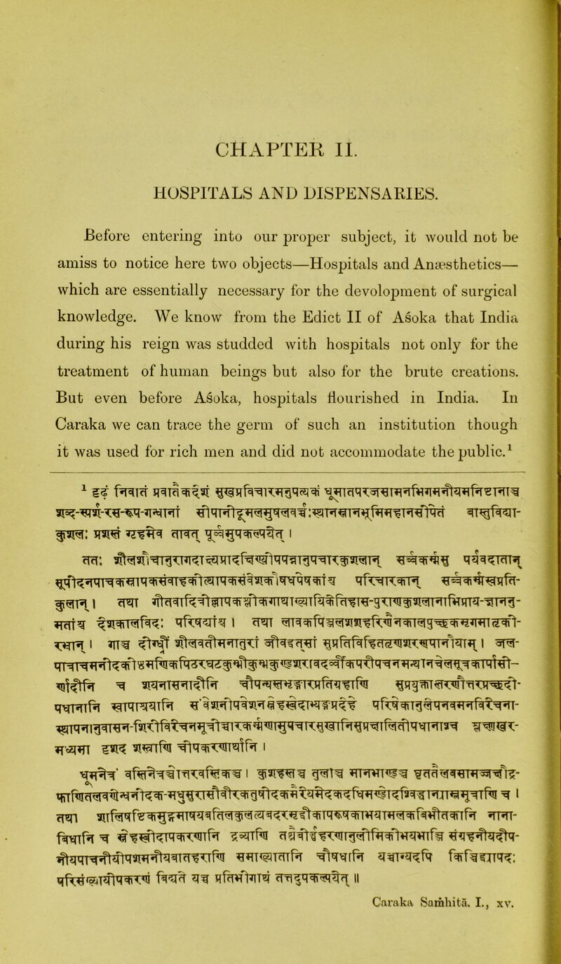 HOSPITALS AND DISPENSARIES. Before entering into our proper subject, it would not be amiss to notice here two objects—Hospitals and Anaesthetics— which are essentially necessary for the development of surgical knowledge. We know from the Edict II of Asoka that India during his reign was studded with hospitals not only for the treatment of human beings but also for the brute creations. But even before Asoka, hospitals flourished in India. In Caraka we can trace the germ of such an institution though it was used for rich men and did not accommodate the public.1 cf9M: qw i ^rf^«jqrqqf<fiq qTt^iqqi^qaiqnqxqqqri q qfA)K<* *i»r ^tcrrq ^qrrafqg: qfqq^tq i crt qnqqrfqiqi3R’?f^qqnqig^qiR*RT5qft* i ffaff sNqgtwgqd sftqqrret i «ra- qtfqffa “q 3R»iR«nqtf*T ^qgqfT^rwni qqRTfq qqrciwfr tfq^q^qiaw^Tqtt qftqqtTg^qqqwqfqtq^i- *t«rt HR ^qqrTqnqlfq i I qiSIW^ g^TT^ »TR*T^g qiTfqraqrq^'q,fRqr;q^ni^[5tqlTqigqRqRtq^qRfiR#Rf3q^RjTO*^fa ^ 1 cwi snf^qr?qi^qTqqqrqqiiiqisTqgK»?ftqiTq^qqnvrqTfr^qfrqHtcTqnrq jm- firtnfa ^ ^^fHiqqrwfa uiiftfiwgqftfaqftowrfir ^^ibpftq- ^qqr^^qaRqfaqTtr^fa WT*aT*nf*r g^tjqgfq fq>rqcrrqg: qf^ra^nflqqvtqi ft'qg qq qfmfbiTq cfrigqqRRrT n Caraka Samhita. I., xv.