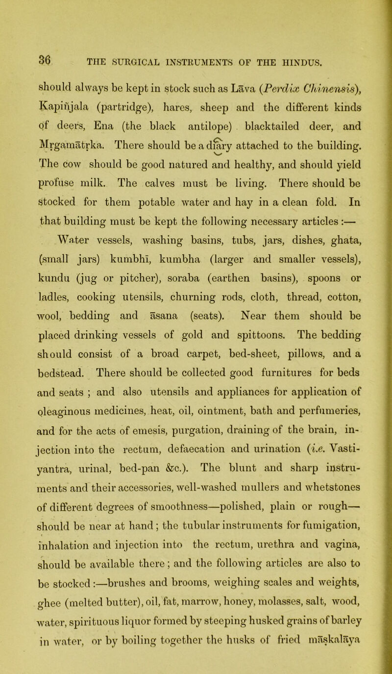 should always be kept in stock such as Lava (Perclix Chinensis), Kapinjala (partridge), hares, sheep and the different kinds of deers, Ena (the black antilope) blacktailed deer, and Mrgamatrka. There should be a diary attached to the building. v-' The cow should be good natured and healthy, and should yield profuse milk. The calves must be living. There should be stocked for them potable water and hay in a clean fold. In that building must be kept the following necessary articles :— Water vessels, washing basins, tubs, jars, dishes, ghata, (small jars) kumbhi, kumbha (larger and smaller vessels), kundu (jug or pitcher), soraba (earthen basins), spoons or ladles, cooking utensils, churning rods, cloth, thread, cotton, wool, bedding and asana (seats). Near them should be placed drinking vessels of gold and spittoons. The bedding should consist of a broad carpet, bed-sheet, pillows, and a bedstead. There should be collected good furnitures for beds and seats ; and also utensils and appliances for application of oleaginous medicines, heat,, oil, ointment, bath and perfumeries, and for the acts of emesis, purgation, draining of the brain, in- jection into the rectum, defaecation and urination (i.e. Vasti- yantra, urinal, bed-pan &c.). The blunt and sharp instru- ments and their accessories, well-washed mullers and whetstones of different degrees of smoothness—polished, plain or rough— should be near at hand; the tubular instruments for fumigation, inhalation and injection into the rectum, urethra and vagina, should be available there; and the following articles are also to be stocked :—brushes and brooms, weighing scales and weights, ghee (melted butter), oil, fat, marrow, honey, molasses, salt, wood, water, spirituous liquor formed by steeping husked grains of barley in water, or by boiling together the husks of fried maskalaya