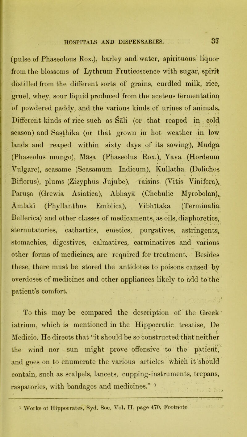 (pulse of Phaseolous Rox.), barley and water, spirituous liquor from the blossoms of Lythrum Fruticoscence with sugar, spirit distilled from the different sorts of grains, curdled milk, rice, gruel, whey, sour liquid produced from the aceteus fermentation of powdered paddy, and the various kinds of urines of animals. Different kinds of rice such as Sali (or that reaped in cold season) and Sasthika (or that grown in hot weather in low lands and reaped within sixty days of its sowing), Mudga (Phaseolus mungo), Masa (Phaseolus Rox.), Yava (Hordeum Yulgare), seasame (Seasamum Indicum), Kullatha (Dolichos Biflorus), plums (Zizyphus Jujube), raisins (Vitis Vinifera), Parusa (Grewia Asiatica), Abhaya (Chebulic Myrobolan),. AmlakI (Phyllanthus Emblica), Vibhltaka (Terminalia Bellerica) and other classes of medicaments, as oils, diaphoretics, sternutatories, cathartics, emetics, purgatives, astringents, stomachics, digestives, calmatives, carminatives and various other forms of medicines, are required for treatment. Besides these, there must be stored the antidotes to poisons caused by overdoses of medicines and other appliances likely to add to the patient’s comfort. To this may be compared the description of the Greek iatrium, which is mentioned in the Hippocratic treatise, De . £ Medicio. He directs that “it should be so constructed that neither the wind nor sun might prove offensive to the patient,' and goes on to enumerate the various articles which it should contain, such as scalpels, lancets, cupping-instruments, trepans, raspatories, with bandages and medicines.” 1 1 Works of Hippocrates, Syd. Soc. Vol, II, page 470, Footnote