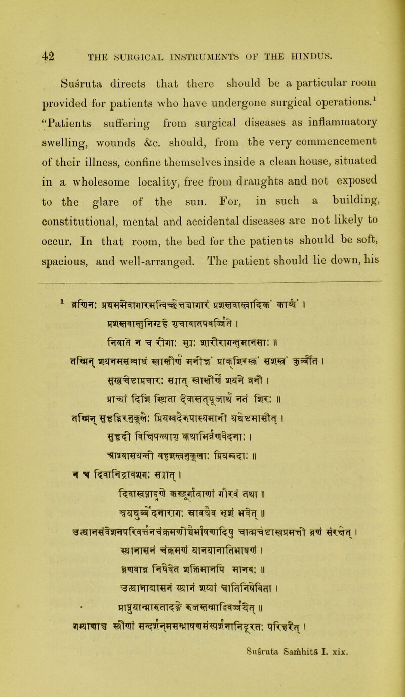 Susruta directs that there should be a particular room provided for patients who have undergone surgical operations.1 “Patients suffering from surgical diseases as inflammatory swelling, wounds &c. should, from the very commencement of their illness, confine themselves inside a clean house, situated in a wholesome locality, free from draughts and not exposed to the glare of the sun. For, in such a building, constitutional, mental and accidental diseases are not likely to occur. In that room, the bed for the patients should be soft, spacious, and well-arranged. The patient should lie down, his 1 skis: qsR^TRTTRfu^s^Tsrr qrrk i qwsugfsut wqisqqf^m i fssk s s fUn: 31: 11 sfars stsssttrits cuffs' qrafaHuf sark ^affs 1 N N tuts unstu wft sst 1 RT^t fsfrl %ST SS T3IT: II sfars fawtwrsrTMl siksiTits 1 Iifr fcfsq^ra srsTfasMssr: 1 ^TaqTTRJffl fqqJsSi: II s m f^qrfssTqaui: tuts; i kSTUSTCRI iflTq SST T A sssk'sRrcuT: urns sax uss 11 O N ^^TSTfsaTSqfTqSSSRTWltskRITf^q ST^TSSTURRSt m RUSS I R9TSTRS SSTRU STSqTSTfSRTqU I 8TO fsqqs ajfifiRTsfa rtss: 11 SWTRUITRS tsits atrcqi SlfstsqfqST I rutststtsstst ssqruTTks^rss 11 V) % rrusts kkt TT^arsRRquqqrRsi^sds^rs: qfr^ts 1 Susruta Samhita I. xix.