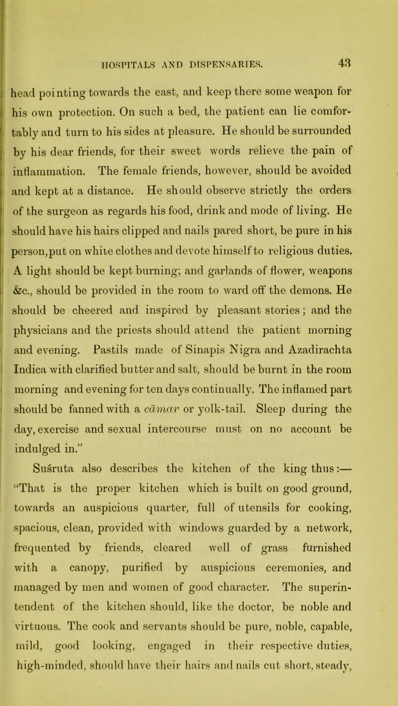 head pointing towards the east, and keep there some weapon for his own protection. On such a bed, the patient can lie comfor- tably and turn to his sides at pleasure. He should be surrounded by his dear friends, for their sweet words relieve the pain of inflammation. The female friends, however, should be avoided and kept at a distance. He should observe strictly the orders of the surgeon as regards his food, drink and mode of living. He should have his hairs clipped and nails pared short, be pure in his person,put on white clothes and devote himself to religious duties. A light should be kept burning; and garlands of flower, weapons &c., should be provided in the room to ward off the demons. He should be cheered and inspired by pleasant stoi’ies; and the physicians and the priests should attend the patient morning and evening. Pastils made of Sinapis Nigra and Azadirachta Indica with clarified butter and salt, should be burnt in the room morning and evening for ten days continually. The inflamed part should be fanned with a cdmar or yolk-tail. Sleep during the day, exercise and sexual intercourse must on no account be indulged in.” Susruta also describes the kitchen of the king thus:— “That is the proper kitchen which is built on good ground, towards an auspicious quartei', full of utensils for cooking, spacious, clean, provided with windows guarded by a network, frequented by friends, cleared well of grass furnished with a canopy, purified by auspicious ceremonies, and managed by men and women of good character. The superin- tendent of the kitchen should, like the doctor, be noble and virtuous. The cook and servants should be pure, noble, capable, mild, good looking, engaged in their respective duties, high-minded, should have their hairs and nails cut short, steady,