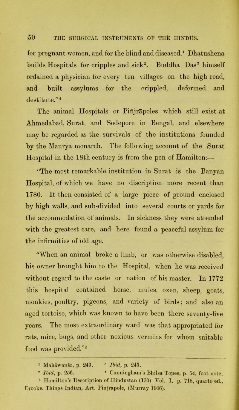 for pregnant women, and for the blind and diseased.1 Dhatushena builds Hospitals for cripples and sick2. Buddha Das himself Ordained a physician for every ten villages on the high road, and built assylums for the crippled, deformed and destitute.”1 The animal Hospitals or Pinjrapoles Avhich still exist at Ahmedabad, Surat, and Sodepore in Bengal, and elsewhere may be regarded as the survivals of the institutions founded by the Maurya monarch. The following account of the Surat Hospital in the 18th centui'y is from the pen of Hamilton:— “The most remarkable institution in Surat is the Banyan Hospital, of which we have no discription more recent than 1780. It then consisted of a large piece of ground enclosed by high walls, and sub-divided into several courts or yards for the accommodation of animals. In sickness they were attended with the greatest care, and here found a peaceful assylum for the infirmities of old age. “When an animal broke a limb, or was otherwise disabled, his owner brought him to the Hospital, when he was received without regard to the caste or nation of his master. In 1772 this hospital contained horse, mules, oxen, sheep, goats, monkies, poultry, pigeons, and vai'iety of birds; and also an aged tortoise, which was known to have been there seventy-five years. The most extraordinary ward was that appropriated for rats, mice, bugs, and other noxious vermins for whom suitable food was provided.”5 1 Mahavvanso, p. 249. 3 Ibid, p. 245. 2 Ibid, p. 256. 4 Cunningham’s Bhilsa Topes, p. 54, foot note. B Hamilton’s Description of Hindustan (120) Vol. I, p. 718, quarto ed., Crooke. Things Indian, Art. Pinjrnpole, (Murray 1906).