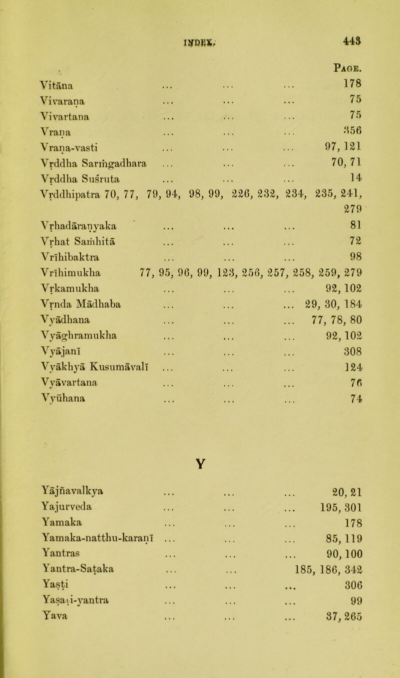 » Paoe. Vitana 178 Vi varana 75 Vi vartana 75 Vrana 856 Vrana-vasti 97,121 Vrddha Sarmgadhara 70,71 Vrddha Susruta 14 Vrddhipatra 70, 77, 79 , 94, 98, 99, 22G, 232, 234, 235, 241, 279 Vrhadaranyaka 81 Vrhat Samhita 72 Vrihibaktra 98 Vrlhimukha 77, 95, 96, 99, 123, 256, 257, 258, 259, 279 Vrkamukha 92,102 Vrnda Madhaba ... 29, 30, 184 Vyadhana ... 77, 78, 80 Vyagbramukha 92,102 VyajanI 308 Vyakhya Kusumavali 124 Vyavartana 76 Vyuhana 74 Y Yajnavalkya 20,21 Yajurveda 195, 301 Yamaka 178 Yamaka-natthu-karanI ... 85,119 Yantras 90,100 Yantra-Sataka 185,186, 342 Yasti 306 Yasati-yantra 99 Yava 37, 265