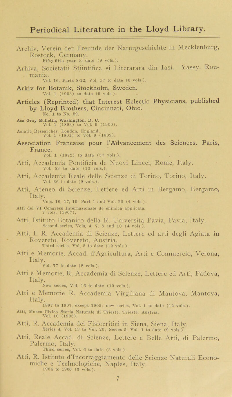 Archiv, Verein der Freunde der Naturgeschichte in Mecklenburg, Rostock, Germany. Fifty-fifth year to date (9 vols.). Arhiva, Societatii Stiintifica si Literarara din Iasi. Yassy, Rou- . mania. Vol. 16, Parts 8-12, Yol. 17 to date (6 vols.). Arkiv for Botanik, Stockholm, Sweden. Yol. 1 (1903) to date (9 vols.). Articles (Reprinted) that Interest Eclectic Physicians, published by Lloyd Brothers, Cincinnati, Ohio. No. 1 to No. 89. Asa Gray Bulletin, Washington, D. C. Yol. 1 (1893) to Vol. 9 (1900). Asiatic Researches, London, England. Vol. 1 (1801) to Yol. 9 (1809). Association Francaise pour 1’Advancement des Sciences, Paris, France. Vol. 1 (1872) to date (37 vols.). Atti, Accademia Pontificia de Nuovi Lincei, Rome, Italy. Yol. 53 to date (10 vols.). Atti, Accademia Reale delle Scienze di Torino, Torino, Italy. Yol. 36 to date (9 vols.). Atti, Ateneo di Scienze, Lettere ed Arti in Bergamo, Bergamo, Italy. Vols. 16, 17, 19, Part 1 and Yol. 20 (4 vols.). Atti del VI Congress Internationale de chimica applicata. 7 vols. (1907). Atti, Istituto Botanico della R. Universita Pavia, Pavia, Italy. Second series, Vols. 4, 7, 8 and 10 (4 vols.). Atti, I. R. Accademia di Scienze, Lettere ed arti degli Agiata in Rovereto, Rovereto, Austria. Third series, Vol. 5 to date (12 vols.). Atti e Memorie, Accad. d’Agricultura, Arti e Commercio, Verona, Italy. Vol. 77 to date (8 vols.). Atti e Memorie, R. Accademia di Scienze, Lettere ed Arti, Padova, Italy. New series, Vol. 16 to date (10 vols.). Atti e Memorie R. Accademia Virgiliana di Mantova, Mantova, Italy. 1897 to 1907, except 1905; now series, Vol. 1 to date (12 vols.). Atti, Museo Civico Storia Naturale di Trieste, Trieste, Austria. Vol. 10 (1903). Atti, R. Accademia dei Fisiocritici in Siena, Siena, Italy. Series 4, Yol. 13 to Yol. 20; Series 5, Yol. 1 to date (9 vols.). Atti, Reale Accad. di Scienze, Lettere e Belle Arti, di Palermo, Palermo, Italy. Third series, Vol. 6 to date (3 vols.). Atti, R. Istituto dTncorraggiamento delle Scienze Naturali Econo- miche e Technologiche, Naples, Italy. 1904 to 1906 (3 vols.).