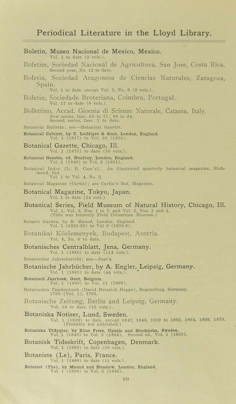 Boletin, Museo Nacional de Mexico, Mexico. Vol. 1 to date (2 vols.). Boletim, Sociedad Nacional de Agricultura, San Jose, Costa Rica. Second year, No. 12 to date. Boletin, Sociedad Aragonesa de Ciencias Naturales, Zaragoza, Spain. Vol. 1 to date, except Yol. 3, No. 9 (9 vols.). Boletin, Sociedade Broteriana, Coimbra, Portugal. Yol. 17 to date (8 vols.). Bollettino, Accad. Gioenia di Scienze Naturale, Catania, Italy. New series, fasc. 66 to 71; 88 to 94. Second series, fasc. 1 to date. Botanical Bulletin; see—'Botanical Gazette. Botanical Cabinet, by C. Loddiges & Sons, London, England. Vol. 1 (1817) to Vol. 20 (1833). Botanical Gazette, Chicago, 111. Yol. 1 (1875) to date (50 vols.). Botanical Gazette, ed. Henfrey, London, England. Vol. 1 (1849) to Yol. 3 (1851). Botanical Index (L. B. Case’s). An illustrated quarterly botanical magazine, Rich- mond, Ind. Vol. 1 to Yol. 4, No. 2. Botanical Magazine (Curtis) ; see Curtis’s Bot. Magazine. Botanical Magazine, Tokyo, Japan. Yol. 1 to date (24 vols.) Botanical Series, Field Museum of Natural History, Chicago, 111. Yol. 1, Vol. 2, Nos. 1 to 7, and Vol. 3, Nos. 1 and 2. (Title was formerly Field Columbian Museum.) Botanic Garden, by B. Maund, London, England. Vol. 1 (1825-26) to Yol 6 (1835-6). Botanikai Kozlemenyek, Budapest, Austria. Vol. 8, No. 6 to date. Botanisches Centralblatt, Jena, Germany. Yol. 1 (1880) to date (114 vols.). Botanischer Jahresbericht; see—Just’s. Botanische Jahrbiicher, by A. Engler, Leipzig, Germany. Yol. 1 (1881) to date (44 vols.). * Botanisch Jaarboek, Gent, Belgium. Yol. 1 (1889) to Vol. 11 (1899). Botanisches Taschenbucli (David Heinrich Hoppe), Regensburg, Germany. 1790 (Vol. 1), 1793. Botanische Zeitung, Berlin and Leipzig, Germany. Yol. 54 to date (15 vols.). Botaniska Notiser, Lund, Sweden. Vol. 1 (1839) to date, except 1847, 1848, 1859 to 1862, 1864, 1869, 1870. (Probably not published.) Botaniska Utilygter, by Elias Pries, Upsala and Stockholm, Sweden. Vol. 1 (1843) to Vol. 3 (1864). Second ed., Vol. 1 (1853). Botanisk Tidsskrift, Copenhagen, Denmark. Vol. 1 (1866) to date (30 vols.). Botaniste (Le), Paris, France. Vol. 1 (1889) to date (11 vols.). Botanist (The), by Maund and Henslow, London, England. Vol. 1 (1838) to Vol. 5 (1842). IO