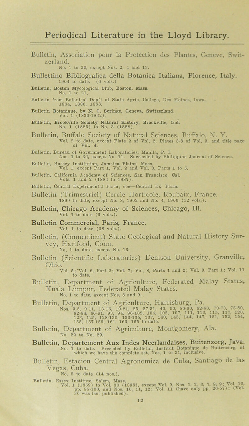 Bulletin, Association pour la Protection des Plantes, Geneve, Swit- zerland. No. 1 to 20, except Nos. 2, 4 and 13. Bullettino Bibliografica della Botanica Italiana, Florence, Italy. 1904 to date. (6 vols.) Bulletin, Boston Mycological Clul), Boston, Mass. No. 1 to 21. Bulletin from Botanical Dep’t of State Agric. College, Des Moines, Iowa. 1884, 1886, 1888. Bulletin Botanique, Tty N. C. Seringe, Geneva, Switzerland. Vol. 1 (1830-1832). Bulletin, Brookville Society Natural History, Brookville, Ind. No. 1 (1885) to No. 3 (1888). Bulletin, Buffalo Society of Natural Sciences, Buffalo, N. Y. Vol. 2 to date, except Plate 2 of Vol. 2, Plates 3-8 of Vol. 3, and title page of Vol. 4. Bulletin, Bureau of Government Laboratories, Manila, P. T. Nos. 1 to 36, except No. 11. Succeeded by Philippine Journal of Science. Bulletin, Bussey Institution, Jamaica Plains, Mass. Vol. 1, except Part 1, Vol. 2 and Vol. 3, Parts 1 to 5. Bulletin, California Academy of Sciences, San Francisco, Cal. Vols. 1 and 2 (1884 to 1887). Bulletin, Central Experimental Farm; see—Central Ex. Farm. Bulletin (Trimestriel) Cercle Horticole, Roubaix, France. 1899 to date, except No. 8, 1902 and No. 4, 1906 (12 vols.). Bulletin, Chicago Academy of Sciences, Chicago, 111. Vol. 1 to date (3 vols.). Bulletin Commercial, Paris, France. Vol. 1 to date (38 vols.). Bulletin, (Connecticut) State Geological and Natural History Sur- vey, Hartford, Conn. No. 1 to date, except No. 13. Bulletin (Scientific Laboratories) Denison University, Granville, Ohio. Vol. 5;'Vol. 6, Part 2; Vol. 7; Vol. 8, Parts 1 and 2; Vol. 9, Part 1; Vol. 11 to date. Bulletin, Department of Agriculture, Federated Malay States, Kuala Lumpur, Federated Malay States. No. 1 to date, except Nos. 8 and 9. Bulletin, Department of Agriculture, Harrisburg, Pa. Nos. 3-5, 9-11, 13-16, 19-21, 25, 27-31, 40, 50, 56-60, 62-68. 70-73. 75 SO, 82-84, 86-91, 93, 94, 96-102, 104, 105, 107, 111, 113, 115, 117, 120, 123, 125, 128-130, 133-135, 137, 140, 143, 144, 147, 151, 152, 154, 155, 157-159, 161, 163, 165 to date. Bulletin, Department of Agriculture, Montgomery, Ala. No. 22 to No. 29. Bulletin, Departement Aux Indes Neerlandaises, Buitenzorg, Java. No. 1 to date. Preceded by Bulletin, Institut Botanique de Buitenzorg, of which wo have the complete set, Nos. 1 to 21, inclusive. Bulletin, Estacion Central Agronomica de Cuba, Santiago de las Vegas, Cuba. No. 5 to date (14 nos.). Bulletin, Essex Institute, Salem, Mass. Vol. 1 (18G9) to Vol. 30 (1898), except Vol. 9, Nos. 1, 2. 3, 7, 8, 9; Vol. 10, pp. 85 100, and Nos. 10, 11, 12; Vol. 11 (have only pp. 26-57); (Vol. 30 was last published).