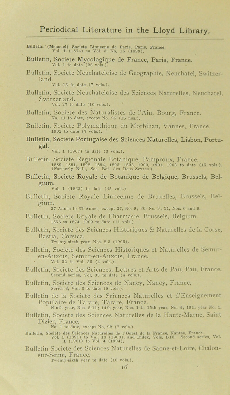 Bulletin' (Mensuol) Societo Linneene de Paris, Paris, France Vol. 1 (1874) to Vol. 3, No. 15 (1899). Bulletin, Societe Mycologique de France, Paris, France. Vol. 1 to date (26 vols.). Bulletin, Societe Neucliateloise de Geographic, Neuchatel, Switzer- land. Vol. 13 to date (7 vols.). Bulletin, Societe Neucliateloise des Sciences Naturelles, Neuchatel, Switzerland. Vol. 27 to date (10 vols.). Bulletin, Societe des Naturalistes de l’Ain, Bourg, France. No. 11 to date, except No. 25 (15 nos.). Bulletin, Societe Polymathique du Morbihan, Vannes, France. 1902 to date (7 vols.). Bulletin, Societe Portugaise des Sciences Naturelles, Lisbon, Portu- gal. Vol. 1 (1907) to date (3 vols.). Bulletin, Societe Regionale Botanique, Pamproux, France. 1889, 1891, 1892, 1894, 1895, 1898, 1900, 1901, 1903 to date (15 vols.). (Formerly Bull., Soc. Bot. des D-eux-Sevres.) Bulletin, Societe Royale de Botanique de Belgique, Brussels, Bel- gium. Vol. 1 (1SG2) to date (45 vols.). Bulletin, Societe Royale Linneenne de Bruxelles, Brussels, Bel- gium. 27 Annee to 32 Annee, except 27, No. 9; 30, No. 9; 31, Nos. 6 and 9. Bulletin, Societe Royale de Pharmacie, Brussels, Belgium. 1866 to 1874, 1909 to date (11 vols.). Bulletin, Societe des Sciences Ilistoriques & Naturelles de la Corse, Bastia, Corsica. Twenty-sixth year, Nos. 2-3 (1906). Bulletin, Societe des Sciences Historiques et Naturelles de Sennir- en-Auxois, Semur-en-Auxois, France. Vol. 32 to Vol. 35 .(4 vols.). Bulletin, Societe des Sciences, Lettres et Arts de Pau, Pau, France. Second series, Vol. 33 to date (4 vols.). Bulletin, Societe des Sciences de Nancy, Nancy, France. Series 3, Vol. 3 to date (8 vols.). Bulletin de la Societe des Sciences Naturelles et d’Enseignement Poptilaire de Tarare, Tarare, France. Ninth year, Nos 5-11; 14th year, Nos. 1-4; 15th year, No. 4; 16th year No. 1. Bulletin, Societe des Sciences Naturelles de la Haute-Marne, Saint Dizier, France. No. 1 to date, except No. 22 (7 vols.). Bulletin, Societe des Sciences Naturelles do l’Ouest de la France, Nantes, France. Vol. 1 (1891) to Vol. 10 (1900), and Index, Vols. 1*10. Second series, Vol. 1 (1901) to Vol. 4 (1904). Bulletin Societe des Sciences Naturelles de Saone-et-Loire, Chalon- sur-Seine, France. Twenty-sixth year to date (10 vols.).