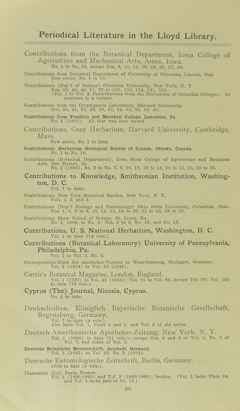 Contributions from the Botanical Department, Iowa College of Agriculture and Mechanical Arts, Ames, Iowa. No. 1 to No. 3G, except Nos. 8, 11, 12, 19, 24, 26, 27, 28. Contributions from Botanical Department of University of Nebraska, Lincoln. Neb. New series, No. 1 to 15. Contributions (Dep’t of Botany) Columbia University, New York, N. Yr. Nos. 35, 43, 46, 71, 76 to 125, 150, 154, 191, 232. (Yol. 1 to Vol. 4, Contributions from the Herbarium of Columbia College). 25 numbers to a volume. Contributions from the Cryptogamic Laboratory, Harvard University. Nos. 20, 21, 27, 28, 29, 52, 54, 55, 56, 59, 60. Contributions from Franklin and Marshall College, Lancaster, Pa. No. 1 (1895). All that was ever issued. Contributions, Gray Herbarium, Harvard University, Cambridge, Mass. New series, No. 1 to date. Contributions, Herbarium Geological Survey of Canada, Ottawa, Canada. No. 1 to No. 18. Contributions (Botanical Department), Iowa State College of Agriculture and Mechanic Arts, Des Moines, la. No. 1 (1896), No. 2 to No. 7, 9, 10, 13, 16 to 18, 20 to 23, 25, 29 to 36. Contributions to Knowledge, Smithsonian Institution, Washing- ton, D. C. Vol. i to date. Contributions, New York Botanical Garden, New York, N. Y. Vols. 1, 2, and 3. Contributions (Dep’t Zoology and Entomology) Ohio State University, Columbus, Ohio. Nos. 1, 5, 6 to 8,'10, 11, 13, 16 to 19, 21 to 23, 28 to 32. Contributions, Shaw School of Botany, St. Louis, Mo. No. 1, 1888, to No. 4; Nos. 6 to 8, No. 12, and No. 18. Contributions, U. S. National Herbarium, Washington, D. C. Vol. 1 to date (14 vols.). Contributions (Botanical Laboratory) University of Pennsylvania, Philadelphia, Pa. Vol. 1 to Vol. 3, No. 2. Correspondent-Blatt des Apotheker-Vereins in Wuerttemberg, Stuttgart, Germany. Vol. 2 (1834) to Vol. 10 (1842). Curtis’s Botanical Magazine, London, England. Vol. 1 (1787) to Vol. 43 (1816); Vol. 71 to Vol. 85, except Vol. 76; Vol. 121 to date (73 vols.). Cyprus (The) Journal, Nicosia, Cyprus. No. 1 to date. Denkschriften, Koniglich Bayerische Botanische Gesellschaft, Regensburg, Germany. Vol. 7 to date (4 vols.). Also have Vol. 1, Parts 1 and 2, and Vol. 2 of old series. Deutsch-Amerikanische Apotheker-Zeitung, New York. N. Y. Vol. 1 (1880) to date (31 vols.), except Nos. 6 and 8 of Vol. 1, No. 3 of Vol. 7, and index of Vol. 5. Deutsche Botanische Monatssclirift, Arnstadt, Germany. ’ Vol. 1 (1883) to Vol. 22, No. 2 (1904). Deutsche Entomologisclie Zeitschrift, Berlin, Germany. 1908 to date (3 vols.). Diatomiste (Le), Paris, France. Vol. 1 (1890-1893) and Vol. 2 (1893-1896), broken. (Vol. 1 lacks Plate 24, and Vol. 2 lacks part of No. 13.)
