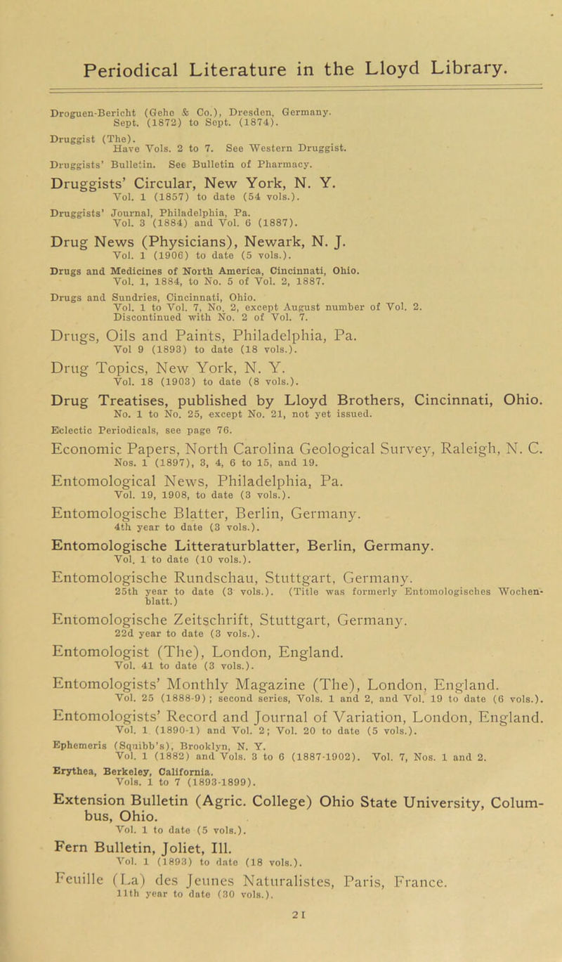 Droguen-Bericht (Gehe & Co.), Dresden. Germany. Sept. (1872) to Sept. (1874). Druggist (The). Have Yols. 2 to 7. See Western Druggist. Druggists’ Bulletin. See Bulletin of Pharmacy. Druggists’ Circular, New York, N. Y. Yol. 1 (1857) to date (54 vols.). Druggists’ Journal, Philadelphia, Pa. Yol. 3 (1884) and Vol. 6 (1887). Drug News (Physicians), Newark, N. J. Vol. 1 (1906) to date (5 vols.). Drugs and Medicines of North America, Cincinnati, Ohio. Yol. 1, 1884, to No. 5 of Vol. 2, 1887. Drugs and Sundries, Cincinnati, Ohio. Vol. 1 to Vol. 7, No. 2, except August number of Vol. 2. Discontinued with No. 2 of Vol. 7. Drugs, Oils and Paints, Philadelphia, Pa. Vol 9 (1893) to date (18 vols.). Drug Topics, New York, N. Y. Vol. 18 (1903) to date (8 vols.). Drug Treatises, published by Lloyd Brothers, Cincinnati, Ohio. No. 1 to No. 25, except No. 21, not yet issued. Eclectic Periodicals, see page 76. Economic Papers, North Carolina Geological Survey, Raleigh, N. C. Nos. 1 (1897), 3, 4, 6 to 15, and 19. Entomological News, Philadelphia, Pa. Vol. 19, 1908, to date (3 vols.). Entomologische Blatter, Berlin, Germany. 4th year to date (3 vols.). Entomologische Litteraturblatter, Berlin, Germany. Vol. 1 to date (10 vols.). Entomologische Rundschau, Stuttgart, Germany. 25th year to date (3 vols.). (Title was formerly Entomologisches Wochen- blatt.) Entomologische Zeitschrift, Stuttgart, Germany. 22d year to date (3 vols.). Entomologist (The), London, England. Vol. 41 to date (3 vols.). Entomologists’ Monthly Magazine (The), London, England. Vol. 25 (1888-9) ; second series, Vols. 1 and 2, and Vol. 19 to date (6 vols.). Entomologists’ Record and Journal of Variation, London, England. Vol. 1 (1890-1) and Vol. 2; Vol. 20 to date (5 vols.). Ephemeris (Squibb's), Brooklyn, N. Y. Vol. 1 (1882) and Vols. 3 to 6 (1887-1902). Vol. 7, Nos. 1 and 2. Erythea, Berkeley, California. Vols. 1 to 7 (1893-1899). Extension Bulletin (Agric. College) Ohio State University, Colum- bus, Ohio. Vol. 1 to date (5 vols.). Fern Bulletin, Joliet, 111. Vol. 1 (1893) to date (18 vols.). Eeuille (La) des Jeunes Naturalistes, Paris, France. llth year to date (30 vols.).