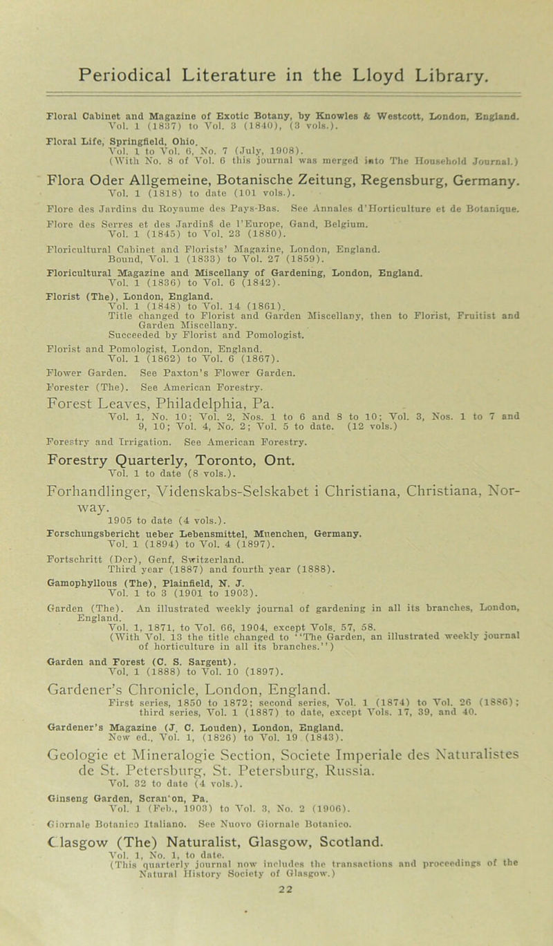 Floral Cabinet and Magazine of Exotic Botany, by Knowles & Westcott, London, England. Vol. 1 (18117) to Vol. 3 (1840), (3 vols.). Floral Life, Springfield, Ohio. Vol. 1 to Vol. (i, No. 7 (July, 1908). (With No. 8 of Vol. G this journal was merged into The Household Journal.) Flora Oder Allgemeine, Botanische Zeitung, Regensburg, Germany. Vol. 1 (1818) to date (101 vols.). Flore des Jnrdins du Royaume des Pavs-Bas. See Annales d'Horticulture et de Botanique. Flore des Serres et des JardinS de I’Europe, Gand, Belgium. Vol. 1 (1845) to Vol. 23 (1880). Floricultural Cabinet and Florists’ Magazine, London, England. Bound, Vol. 1 (1833) to Vol. 27 (1859). Floricultural Magazine and Miscellany of Gardening, London, England. Vol. 1 (1836) to Vol. 6 (1842). Florist (The), London, England. Vol. 1 (1848) to Vol. 14 (1861). Title changed to Florist and Garden Miscellany, then to Florist, Fruitist and Garden Miscellany. Succeeded by Florist and Pomologist. Florist and Pomologist, London, England. Vol. 1 (1862) to Vol. 6 (1867). Flower Garden. See Paxton’s Flower Garden. Forester (The). See American Forestry. Forest Leaves, Philadelphia, Pa. Vol. 1, No. 10; Vol. 2, Nos. 1 to 6 and 8 to 10; Vol. 3, Nos. 1 to 7 and 9, 10; Vol. 4, No. 2; Vol. 5 to date. (12 vols.) Forestry and Irrigation. See American Forestry. Forestry Quarterly, Toronto, Ont. Vol. 1 to date (8 vols.). Forhandlinger, Videnskabs-Selskabet i Christiana, Christiana, Nor- way. 1905 to date (4 vols.). Forschungsbericlit ueber Lebensmittel, Muenchen, Germany. Vol. 1 (1894) to Vol. 4 (1897). Fortsehritt (Dor), Genf, Switzerland. Third year (1887) and fourth year (1888). Gamophyllous (The), Plainfield, N. J. Vol. 1 to 3 (1901 to 1903). Garden (The). An illustrated weekly journal of gardening in all its branches, London, England. Vol. 1, 1871, to Vol. 66, 1904, except Vols. 57, 58. (With Vol. 13 the title changed to “The Garden, an illustrated weekly journal of horticulture in all its branches.”) Garden and Forest (C. S. Sargent). Vol. 1 (1888) to Vol. 10 (1897). Gardener’s Chronicle, London, England. First series, 1850 to 1872; second series, Vol. 1 (1874) to Vol. 26 (18S6); third series, Vol. 1 (1887) to date, except Vols. 17, 39, and 40. Gardener’s Magazine (J. C. Louden), London, England. New ed„ Vol. 1, (1826) to Vol. 19 (1843). Geologie et Mineralogie Section. Societe Imperiale des Xaturalistes de St. Petersburg, St. Petersburg, Russia. Vol. 32 to date (4 vols.). Ginseng Garden, Scran'on, Pa. Vol. 1 (Feb., 1903) to Vol. 3, No. 2 (1906). Giornale Botnnico Itnliano. See Nuovo Giornale Botanico. C lasgow (The) Naturalist, Glasgow, Scotland. Vol. 1, No. 1, to date. (This quarterly journal now includes the transactions and proceedings of the Natural History Society of Glasgow.)