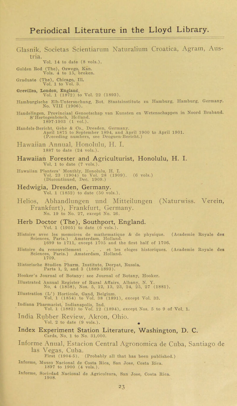 Glasnik, Societas Scientiarum Naturalium Croatica, Agram, Aus- tria. Yol. 14 to date (S vols.). Golden Rod (The), Oswego, Kan. Vols. 4 to 15, broken. Graduate (The), Chicago, 111. Vol. 1 to Vol. 3. Grevillea, London, England. Vol. 1 (1872) to Vol. 22 (1893). Hamburgisclie Elb-Untersuchung, Bot. Staatsinstitute zu Hamburg, Hamburg, Germany. No. VIH (190(5). Handelingen, Provinciaal Genootschap van Kunsten en Wetenschappen in Noord Braband. S’Hertoge'nbo'sch, Holland. 1897-1903 (1 vol.). Handels-Bericht, Gelie & Co., Dresden, Germany. April 1875 to September 1894, and April 1900 to April 1901. (Preceding numbers, see Droguen-Bericht.) Hawaiian Annual, Honolulu, H. I. 1887 to date (24 vols.). Hawaiian Forester and Agriculturist, Honolulu, H. I. Vol. 1 to date (7 vols.). Hawaiian Planters’ Monthly, Honolulu, H. I. Vol. 23 (1904) to Vol. 28 (1909). (6 vols.) (Discontinued, Dec. 1909.) Hedwigia, Dresden, Germany. Vol. 1 (1852) to date (50 vols.). Helios, Abhandlungen und Mitteilungen (Naturwiss. Verein, Frankfurt), Frankfurt, Germany. No. 19 to No. 27, except No. 26. Herb Doctor (The), Southport, England. Vol. 1 (1905) to date (6 vols.). Histoire avec les memoires de mathematique & de physique. (Academic Royale des Sciences, Paris.) Amsterdam, Holland. 1699 to 1711, except 1705 and the first half of 1706. Histoire du renouvellement . . . et les eloges liistoriques. (Aeademie Royale des Sciences, Paris.) Amsterdam, Holland. 1709. Historisclie Studien Pharm. Institute, Dorpat, Russia. Parts 1, 2, and 3 (1889-1893). Hooker’s Journal of Botany: see Journal of Botany, Hooker. Illustrated Annual Register of Rural Affairs, Albany, N. Y. No. 4 (1858), Nos. 5, 12, 13, 23, 24, 25, 27 (1881). Illustration (L’) Horticole, Gand, Belgium. Vol. 1 (1854) to Vol. 38 (1891), except Vol. 33. Indiana Pharmacist, Indianapolis, Ind. Vol. 1 (1882) to Vol. 12 (1894), except Nos. 5 to 9 of Vol. 1. India Rubber Review, Akron, Ohio. Vol. 2 to date (9 vols.). • Index Experiment Station Literature, Washington, D. C. Cards, No. 1 to No. 31,000. Informe Anual, Estacion Central Agronomica de Cuba, Santiago de las Vegas, Cuba. First (1904-5). (Probably all that has been published.) Informe, Museo Nacional de Costa Rica, San Jose, Costa Rica. 1397 to 1900 (4 vols.). Informe, Sociedad Nacional de Agriculture, San Jose, Costa Rica. 1908.