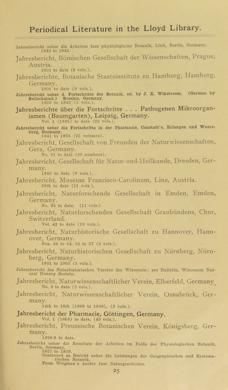 Jahresbericht ueber die Arbeiten fuer physiologisehe Botanik, Link, Berlin, Germany. 1840 to 1845. Jahresbericht, Bomischen Gesellschaft der Wissenschaften, Prague, Austria. 1901 to date (9 vols.). Jahresberichte, Botanische Staatsinstitute zu Hamburg, Hamburg, Germany. 1901 to date (9 vols.). Jahresbericht ueber d. Fortschritte der Botanik, ed. by J. E. Wikstroem, (German by Beilschmied.) Breslau, Germany. 1820 to 1842 (5 vols.). Jahresberichte iiber die Fortschritte . . . Pathogenen Mikroorgan- ismen (Baumgarten), Leipzig, Germany. Vol. 1 (1885) to date (23 vols.). Jahresbericht ueber die Fortschritte in der Fharmacie, Canstatt’s, Erlangen und Wuerz- burg, Germany. 1841 to 1865 (25 volumes). Jahresbericht, Gesellschaft von Freunden der Naturwissenschaften, Gera, Germany. No. 21 to date (30 numbers). Jahresbericht, Gesellschaft fur Natur-und-PIeilkunde, Dresden, Ger- many. 1900 to date (9 vols.). Jahresbericht, Museum Francisco-Carolinum, Linz, Austria. 58th to date (11 vols.). Jahresbericht, Naturforschende Gesellschaft in Emden, Emden, Germany. No. 83 to date. (11 vols.) Jahresbericht, Naturforschenden Gesellschaft Graubiindens, Chur, Switzerland. Vol. 42 to date (10 vols.). Jahresbericht, Naturhistorische Gesellschaft zu Hannover, Plann- over, Germany. Nos. 50 to 54, 55 to 57 (2 vols.). Jahresbericht, Naturhistorischen Gesellschaft zu Niirnberg, Niirn- berg, Germany. 1901 to 1905 (5 vols.). Jahresbericht des Naturhistorischen Vereins der Wisconsin: see Bulletin, Wisconsin Nat- ural History Society. Jahresbericht, Naturwissenschaftlicher Verein, Elberfeld, Germany. No. 8 to date (5 vols.). Jahresbericht, Naturwissenschaftlicher Verein, Osnabriick, Ger- many. 14th to 16th (1899 to 1906), (3 vols.). Jahresbericht der Pharmacie, Gottingen, Germany. Vol. 1 (1866) to date, (43 vols.). Jahresbericht, Preussische Botanischcn Verein, Konigsberg, Ger- many. 1398-9 to date. Jahresbericht ueber die Resultate der Arbeiten im Felde der Physiologisclien Botanik, Berlin, Germany. 1837 to 1839. Continued as Bericht ueber die Leistungen der Geographischen und Systema- tlschen Botanik. From Wiegman's Archiv fuer Naturgeschichte.