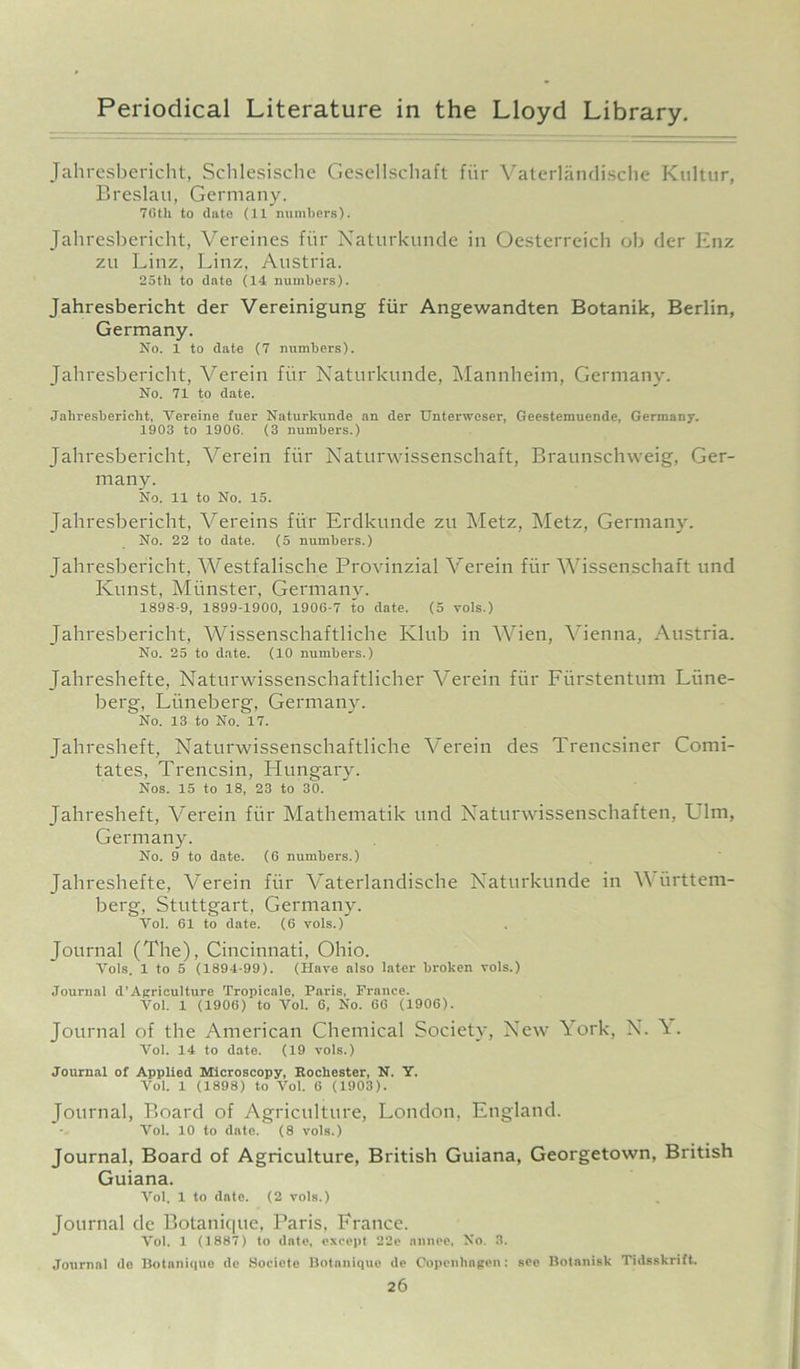 Jahresbericht, Schlesische Gesellschaft fiir Vaterlandische Knltur, Breslau, Germany. 7Gth to date (11 numbers). Jahresbericht, Vereines fiir Naturkunde in Oesterreich ob der Enz zu Linz, Linz, Austria. 25th to date (14 numbers). Jahresbericht der Vereinigung fiir Angewandten Botanik, Berlin, Germany. No. 1 to date (7 numbers). Jahresbericht, Verein fiir Naturkunde, Mannheim, Germany. No. 71 to date. Jahresbericht, Vereine fuer Naturkunde an der Unterweser, Geestemuende, Germany. 1903 to 190G. (3 numbers.) Jahresbericht, Verein fiir Naturwissenschaft, Braunschweig, Ger- many. No. 11 to No. 15. Jahresbericht, Vereins fiir Erdkunde zu Metz, Metz, Germany. No. 22 to date. (5 numbers.) Jahresbericht, Westfalische Provinzial Verein fiir Wissenschaft und Kunst, Minister, Germany. 1898-9, 1899-1900, 1906-7 to date. (5 vols.) Jahresbericht, Wissenschaftliche Ivlub in Wien, Vienna, Austria. No. 25 to date. (10 numbers.) Jahreshefte, Naturwissenschaftlicher Verein fiir Fiirstentum Liine- berg, Liineberg, Germany. No. 13 to No. 17. Jahresheft, Naturwissenschaftliche Verein des Trencsiner Comi- tates, Trencsin, Hungary. Nos. 15 to 18, 23 to 30. Jahresheft, Verein fiir Mathematik und Naturwissenschaften, Ulm, Germany. No. 9 to date. (6 numbers.) Jahreshefte, Verein fiir Vaterlandische Naturkunde in Wiirttem- berg, Stuttgart, Germany. Vol. G1 to date. (6 vols.) Journal (The), Cincinnati, Ohio. Yols. 1 to 5 (1891-99). (Have also later broken vols.) Journal d’Agriculture Tropicale, Paris, France. Yol. 1 (1906) to Vol. 6, No. 66 (1906). Journal of the American Chemical Society, New York, N. \. Vol. 14 to date. (19 vols.) Journal of Applied Microscopy, Rochester, N. Y. Vol. 1 (1898) to Vol. 6 (1903). Journal, Board of Agriculture, London, England. Vol. 10 to date. (8 vols.) Journal, Board of Agriculture, British Guiana, Georgetown, British Guiana. Vol. 1 to dnte. (2 vols.) Journal de Botanique, Paris, France. Vol. 1 (1887) (o dole, except 22e nnnce, No. 3. Journal de Botanique de Socicte Botanique de Copenhagen: see Botanisk Tidsskrift.
