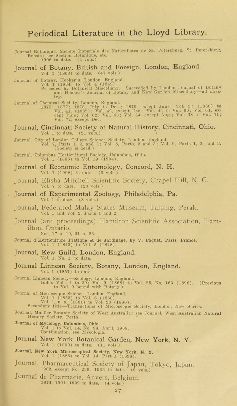 Journal Botnnique, Soeiete Imperial? des Naturalistes de St. Petersburg, St. Petersburg, Russia: see Section Botnnique, etc. 1906 to date. (4 vols.) Journal of Botany, British and Foreign, London, England. Vol. 1 (1863) to date. (47 vols.) Journal of Botany, Hooker’s London, England. Vol. 1 (1834) to Vol. 4 (1842). , T , . „ ^ Preceded by Botanical Miscellany. Succeeded by London Journal of Botany and Hooker’s Journal of Botany and Kew Garden Miscellany—all miss- ing. Journal of Chemical Society, London, England. 1875; 1877; 1878. July to Dec.; 1879, except June; Vol. 37 (1880) to Vol. 41, (1882); Vol. 42, except Dec.; Vol. 43 to Vol. 60; Vol. 61, ex- cept June; Vol. 62; Vol. 63; Vol. 64, except Aug.; Vol. 68 to Vol. 71; Vol. 72, except Dec. Journal, Cincinnati Society of Natural History, Cincinnati, Ohio. Vol. 1 to date. (21 vols.) i Journal, City of London College Science Society, London, England. Vol. 7, Parts 1, 2, and 3; Vol. 8, Parts, 2 and 3; Vol. 9, Parts 1, 2, and 3. (Society is dead.) Journal, Columbus Horticultural Society, Columbus, Ohio. Vol. 1 (1886) to Vol. 19 (1904). Journal of Economic Entomology, Concord, N. H. Vol. 1 (1908') to date. (3 vols.) Journal, Elisha Mitchell Scientific Society, Chapel Hill, N. C. Vol. 7 to date. (20 vols.) Journal of Experimental Zoology, Philadelphia, Pa. Vol. 1 to date. (8 vols.) Journal, Federated Malay States Museum, Taiping, Perak. Vol. 1 and Vol. 2, Parts 1 and 2. Journal (and proceedings) Hamilton Scientific Association, Ham- ilton. Ontario. Nos. 17 to 19, 21 to 23. Journal d’Horticulture Pratique et de Jardinage, by V. Paquet, Paris, France. Vol. 1 (1843) to Vol. 5 (1848). Journal, Kew Guild, London, England. Vol. 1, No. 1, to date. Journal Linnean Society, Botany, London, England. Vol. 1 (1857) to date. Journal Linnean Society—Zoology, London, England. Index Arols. 1 to 20; Vol. 9 (1868) to Vol. 25, No. 163 (1896). (Previous to Vol. 9 bound with Botany.) Journal of Microscopic Science, London, England. Vol. 1 (1853) to Vol. 8 (1860). Vol. 1, n. s. (1861) to Vol. 20 (1880). Secondary title—Transactions of Microscopic Society, London, New Series. Journal, Mueller Botanic Society of West Australia: see Journal, West Australian Natural History Society, Perth. Journal of Mycology, Columbus, Ohio. Vol. 1 to Vol. 14, No. 94, April, 1908. Continuation, see Mycologia. Journal New York Botanical Garden, New York, N. Y. Vol. 1 (1900) to date. (11 vols.) Journal, New York Microscopical Society, New York, N. Y. Vol. 1 (1885) to Vol. 14, Part 1 (1898). Journal, Pharmaceutical Society of Japan, Tokyo, Japan. 1902, except No. 239; 1903 to date. (9 vols.) Journal de Pharmacie, Anvers, Belgium. 1874, 1901, 1909 to date. (4 vols.)