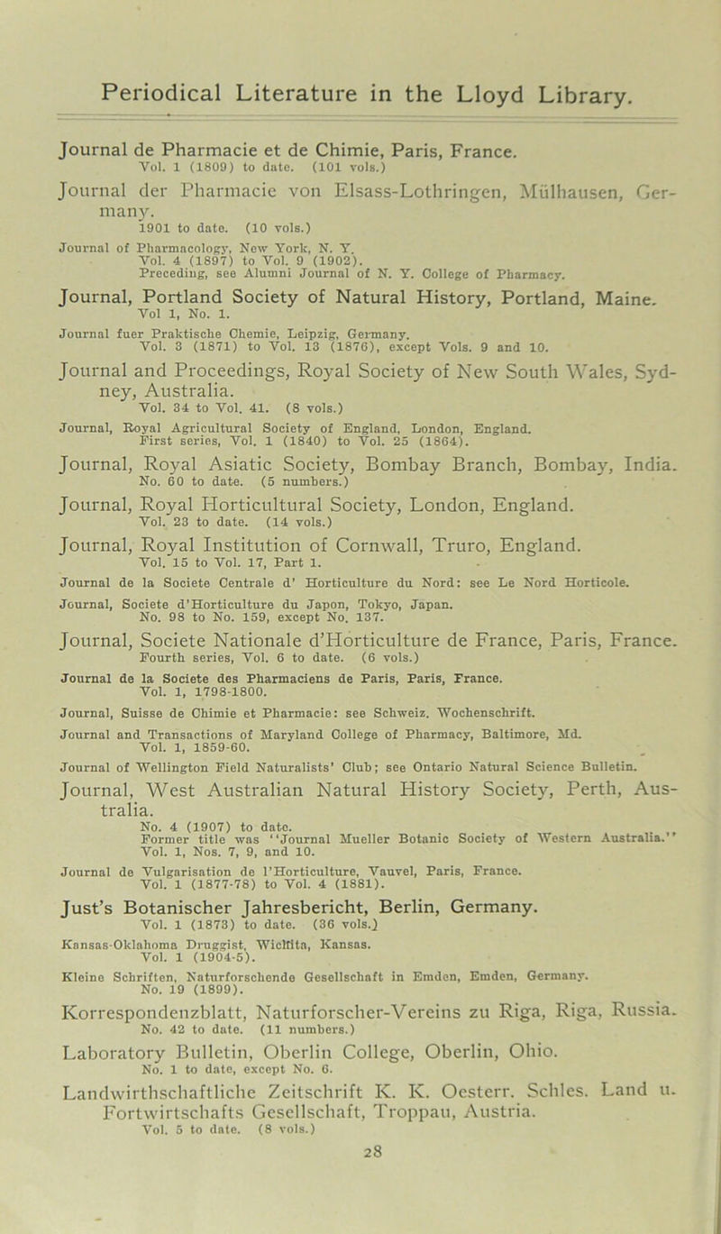 Journal de Pharmacie et de Chimie, Paris, France. Yol. X (1809) to date. (101 vols.) Journal der Pharmacie von Elsass-Lothringen, Miilhausen, Ger- many. 1901 to date. (10 yols.) Journal of Pharmacology, New York, N. Y. Vol. 4 (1897) to Vol. 9 (1902). Preceding, see Alumni Journal of N. Y. College of Pharmacy. Journal, Portland Society of Natural History, Portland, Maine. Vol 1, No. 1. Journal fuer Praktische Ckemie, Leipzig, Germany. Vol. 3 (1871) to Vol. 13 (1876), except Vols. 9 and 10. Journal and Proceedings, Royal Society of New South Wales, Syd- ney, Australia. Vol. 34 to Vol. 41. (8 vols.) Journal, Royal Agricultural Society of England, London, England. First series, Vol. 1 (1840) to Vol. 25 (1864). Journal, Royal Asiatic Society, Bombay Branch, Bombay, India. No. 60 to date. (5 numbers.) Journal, Royal Horticultural Society, London, England. Vol. 23 to date. (14 vols.) Journal, Royal Institution of Cornwall, Truro, England. Vol. 15 to Vol. 17, Part 1. Journal de la Soeiete Centrale d' Horticulture du Nord: see Le Nord Horticole. Journal, Soeiete d’Horticulture du Japon, Tokyo, Japan. No. 98 to No. 159, except No. 137. Journal, Soeiete Nationale d’Horticulture de France, Paris, France. Fourth series, Vol. 6 to date. (6 vols.) Journal de la Soeiete des Pharmaciens de Paris, Paris, Prance. Vol. 1, 1798-1800. Journal, Suisse de Chimie et Pharmacie: see Schweiz. Wochenschrift. Journal and Transactions of Maryland College of Pharmacy, Baltimore, Md. Vol. 1, 1859-60. Journal of Wellington Field Naturalists’ Club; see Ontario Natural Science Bulletin. Journal, West Australian Natural History Society, Perth, Aus- tralia. No. 4 (1907) to date. Former title was “Journal Mueller Botanic Society of Western Australia.’’ Vol. 1, Nos. 7, 9, and 10. Journal de Vulgarisation de 1’Horticulture, Vauvel, Paris, France. Vol. 1 (1877-78) to Vol. 4 (1881). Just’s Botanischer Jahresbericht, Berlin, Germany. Vol. 1 (1873) to date. (36 vols.) Kansas-Oklahoma Druggist, Wicltita, Kansas. Vol. 1 (1904-5). Kleine Schriften, Naturforscliende Gesellscliaft in Emden, Emden, Germany. No. 19 (1899). Korrespondenzblatt, Naturforscher-Vereins zu Riga, Riga, Russia. No. 42 to date. (11 numbers.) Laboratory Bulletin, Oberlin College, Oberlin, Ohio. No. 1 to date, except No. 6. Landwirthschaftliche Zeitschrift K. K. Oesterr. Schles. Land u. Fortwirtschafts Gesellscliaft, Troppau, Austria. Vol. 5 to date. (8 vols.)