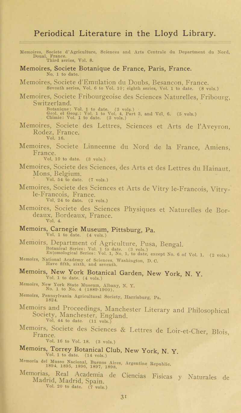 Meinoires, Soeiete d’Agriculture, Sciences and Arts Centrale du Department du Nord, Douai, France. Third series, Yol. 8. Memoires, Soeiete Botanique de France, Paris, France. No. 1 to date. Memoires, Soeiete d’Emulation du Doubs, Besancon, France. Seventh series, Yol. 6 to Vol. 10; eighth series, Vol. 1 to date. (8 vols.) Memoires, Soeiete Fribourgeoise des Sciences Naturelles, Fribourg, Switzerland. Botanique: Yol. 1 to date. (3 vol$.) Geol. et Geog.: Yol. 1 to Yol. 4, Part 3, and Yo1. 6. (5 vols.) Chiraie: Yol. 1 to date. (3 vols.) Memoires, Soeiete des Lettres, Sciences et Arts de l’Aveyron, Rodez, France. Vol. 16. Memoires, Soeiete Linneenne du Nord de la France, Amiens, France. Yol. 10 to date. (3 vols.) Memoires, Soeiete des Sciences, des Arts et des Lettres du Hainaut, Mons, Belgium. Vol. 54 to date. (7 vols.) Memoires, Soeiete des Sciences et Arts de Vitry le-Francois, Vitry- le-Francois, France. Vol. 24 to date. (2 vols.) Memoires, Soeiete des Sciences Physiques et Naturelles de Bor- deaux, Bordeaux, France. Vol. 4. Memoirs, Carnegie Museum, Pittsburg, Pa. Yol. 1 to date. (4 vols.) Memoirs, Department of Agriculture, Pusa, Bengal. Botanical Series: Vol. 1 to date. (3 vols.) Entomological Series: Vol. 1, No. 1, to date, except No. 6 of Vol. 1. (2 vols.) Memoirs, National Academy of Sciences, Washington, D. 0. Have fifth, sixth, and seventh. Memoirs, New York Botanical Garden, New York N. Y. Vol. 1 to date. (4 vols.) - Memoirs, New York State Museum, Albany, N. Y No. 1 to No. 4 (1889-1900). Memoirs, Pennsylvania Agricultural Society, Harrisburg, Pa. Memoirs and Proceedings, Manchester Literary and Philosophical Society, Manchester, England. Vol. 44 to date. (11 vols.) Memoirs, Soeiete des Sciences & Lettres de Loir-et-Cher Blois France. ’ ’ Vol. 16 to Vol. 18. (3 vols.) Memoirs, Torrey Botanical Club, New York N. Y Vol. 1 to date. (14 vols.) Argentine Republic. Memoria del Museo Nacional, Buenos Aires 1894, 1895, 1896, 1897, 1898. Memorias, Real Academia de Madrid, Madrid, Spain. ^ ol. 20 to date. (7 vols.) Ciencias Fisicas y Naturales de 3i