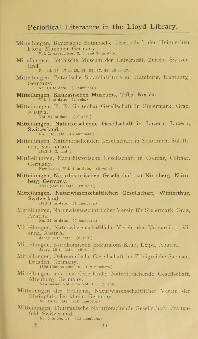 Mitteilungen, Bayerische Botanische Gesellschaft der Heimischen Flora, Munchen, Germany. Vol. 1, except Nos. 3, 5, and 7, to date. Mitteilungen, Botanische Museum der Universitat, Zurich, Switzer- land. No. 14, 15, 17 to 20, 31, 35, 37, 41, 45 to 47. Mitteilungen, Botanische Staatsinstitute zu Hamburg, Hamburg, Germany. No. 19 to date. (8 numbers.) Mitteilungen, Kaukasischen Museums, Tiflis, Russia. Vol. 1 to date. (4 vols.) Mitteilungen, K. K. Gartenbau-Gesellschaft in Steiermark, Graz, Austria. Yol. 27 to date. (10 vols.) Mitteilungen, Naturforschende Gesellschaft in Luzern, Luzern, Switzerland. No. 1 to date. (5 numbers.) Mitteilungen, Naturforschenden Gesellschaft in Solothurn, Soloth- urn, Switzerland. Heft 1, 2, und 3. Mittheilungen, Naturhistorische Gesellschaft in Colmar, Colmar, Germany. New series, Yol. 4 to date. (6 vols.) Mitteilungen, Naturhistorischen Gesellschaft zu Niirnberg, Niirn- berg, Germany. First year to date. (2 vols.) Mitteilungen, Naturwissenschaftlichen Gesellschaft, Winterthur, Switzerland. Heft 1 to date. (7 numbers.) Mitteilungen, Naturwissenschaftlicher Verein fur Steiermark, Graz, Austria. No. 37 to date. (9 numbers.) Mitteilungen, Naturwissenschaftliche Verein der Universitat, Vi- enna, Austria. Jahrg. 2 to date. (6 vols.) Mitteilungen, Nordbomische Exkursions-Klub, Leipa, Austria. Jahrg. 26 to date. (8 vols.) Mitteilungen, Oekonomische Gesellschaft im Konigreiche Sachsen, Dresden, Germany. 1899-1900 to 1909-10. (12 numbers.) Mitteilungen aus den Osterlande, Naturforschende Gesellschaft, Altenburg, Germany. New series, Vol. 5 to Vol. 13. (9 vols.) Mitteilungen der Pollichia, Naturwissenschaftlicher Verein der Rheinpfalz, Durkheim, Germany. No. 15 to date. (10 numbers.) Mitteilungen, Thurgauische Naturforschende Gesellschaft, Frauen- feld, Switzerland. No. 6 to No. 18. (13 numbers.)