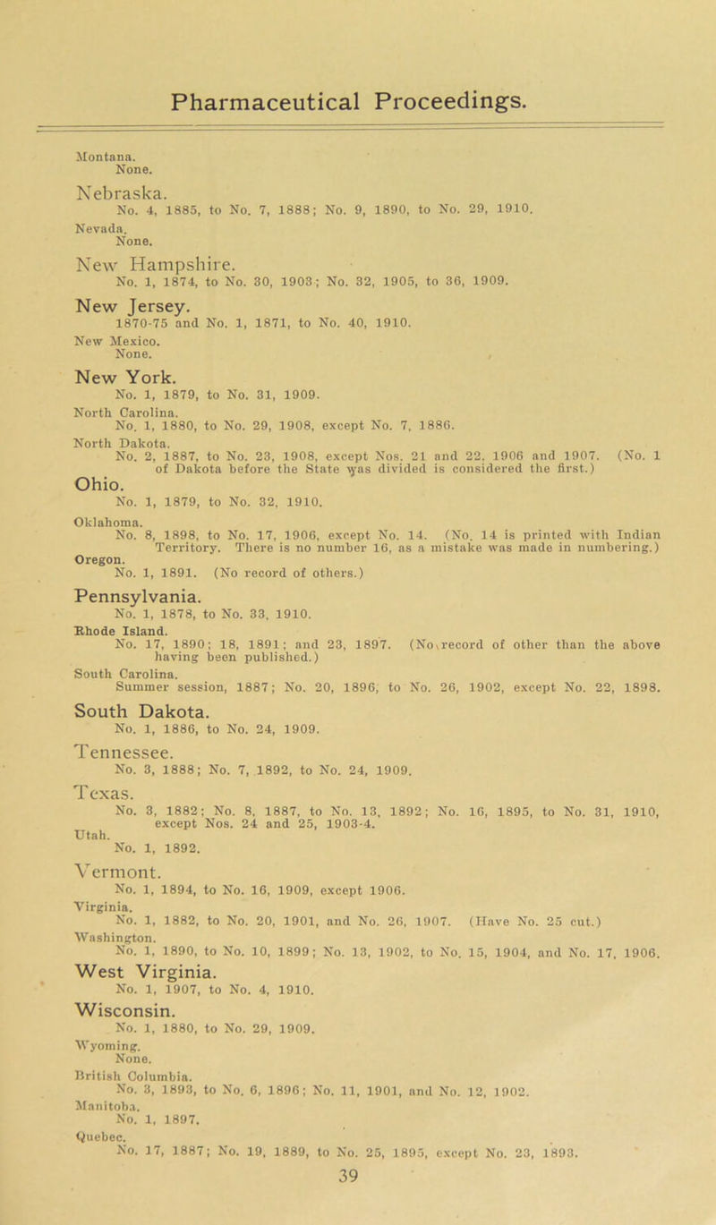 Montana. None. Nebraska. No. 4, 1885, to No. 7, 1888; No. 9, 1890, to No. 29, 1910. Nevada. None. New Hampshire. No. 1, 1874, to No. 30, 1903; No. 32, 1905, to 36, 1909. New Jersey. 1870-75 and No. 1, 1871, to No. 40, 1910. New Mexico. None. New York. No. 1, 1879, to No. 31, 1909. North Carolina. No. 1, 1880, to No. 29, 1908, except No. 7, 1886. North Dakota. No. 2, 1887, to No. 23, 1908, except Nos. 21 and 22. 1906 and 1907. (No. 1 of Dakota before the State \yas divided is considered the first.) Ohio. No. 1, 1879, to No. 32, 1910. Oklahoma. No. 8, 1898, to No. 17, 1906, except No. 14. (No. 14 is printed with Indian Territory. There is no number 16, as a mistake was made in numbering.) Oregon. No. 1, 1891. (No record of others.) Pennsylvania. No. 1, 1878, to No. 33, 1910. Rhode Island. No. 17, 1890; 18, 1891; and 23, 1897. (Noa'ecord of other than the above having been published.) South Carolina. Summer session, 1887; No. 20, 1896, to No. 26, 1902, except No. 22, 1898. South Dakota. No. 1, 1886, to No. 24, 1909. Tennessee. No. 3, 1888; No. 7, 1892, to No. 24, 1909. Texas. No. 3, 1882; No. 8, 1887, to No. 13, 1892; No. 16, 1895, to No. 31, 1910, except Nos. 24 and 25, 1903-4. Utah. No. 1, 1892. V ermont. No. 1, 1894, to No. 16, 1909, except 1906. Virginia. No. 1, 1882, to No. 20, 1901, and No. 26, 1907. (Have No. 25 cut.) Washington. No. 1, 1890, to No. 10, 1899; No. 13, 1902, to No. 15, 1904, and No. 17. 1906. West Virginia. No. 1, 1907, to No. 4, 1910. Wisconsin. No. 1, 1880, to No. 29, 1909. Wyoming. None. British Columbia. No. 3, 1893, to No. 6, 1896; No. 11, 1901, and No. 12, 1902. Manitoba. No. 1, 1897. Quebec. No. 17, 1887; No. 19, 1889, to No. 25, 1895, except No. 23, 1893.