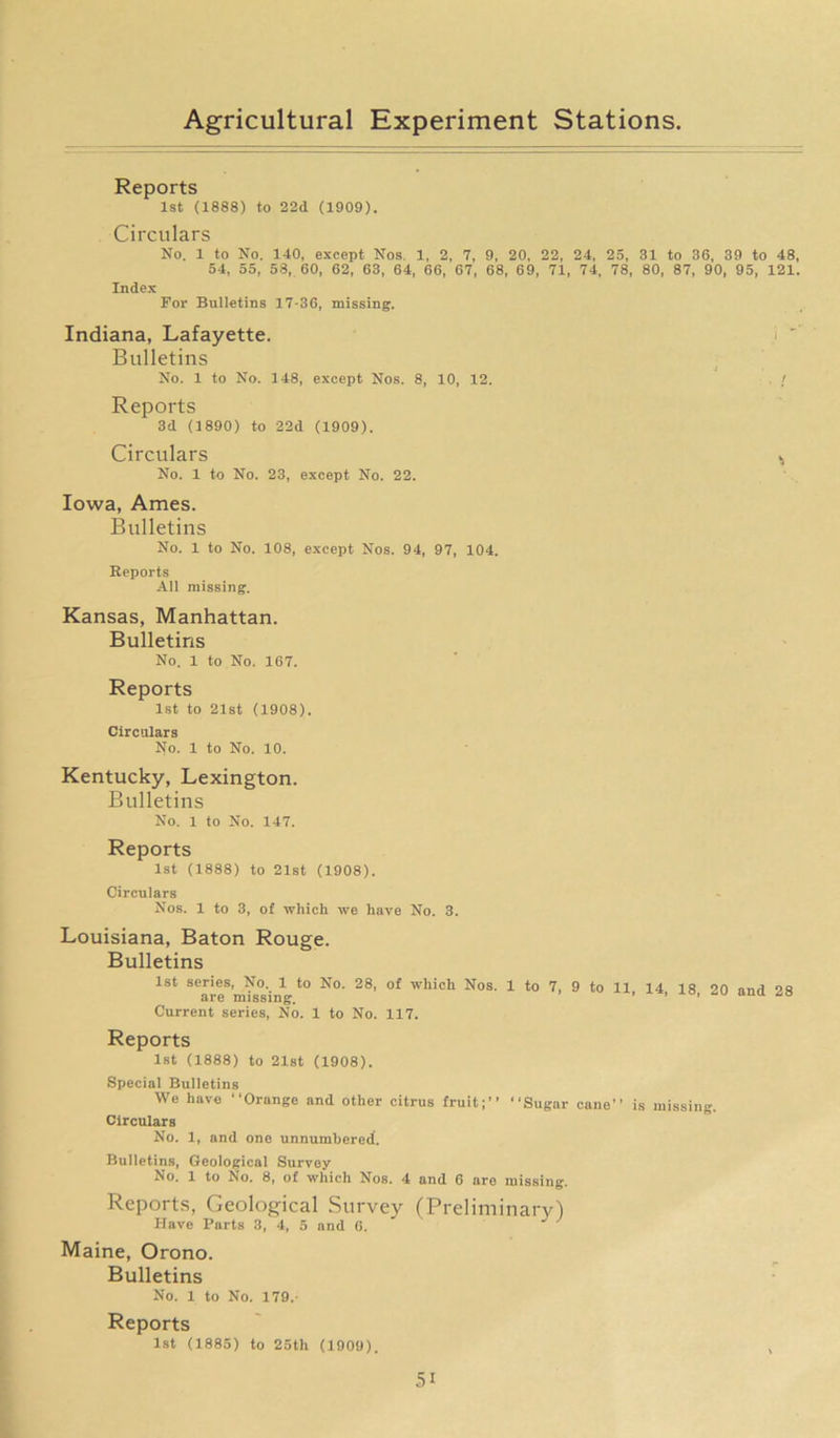 Reports 1st (1888) to 22d (1909). Circulars No. 1 to No. 140, except Nos. 1, 2, 7, 9, 20, 22, 24, 25, 31 to 36, 39 to 48, 54, 55, 58, 60, 62, 63, 64, 66, 67, 68, 69, 71, 74, 78, 80, 87, 90, 95, 121. Index For Bulletins 17-36, missing. Indiana, Lafayette. Bulletins No. 1 to No. 148, except Nos. 8, 10, 12. / Reports 3d (1890) to 22d (1909). Circulars No. 1 to No. 23, except No. 22. Iowa, Ames. Bulletins No. 1 to No. 108, except Nos. 94, 97, 104. Reports All missing. Kansas, Manhattan. Bulletins No. 1 to No. 167. Reports 1st to 21st (1908). Circulars No. 1 to No. 10. Kentucky, Lexington. Bulletins No. 1 to No. 147. Reports 1st (1888) to 21st (1908). Circulars Nos. 1 to 3, of which we have No. 3. Louisiana, Baton Rouge. Bulletins 1st series, No. 1 to No. 28, of which Nos. 1 to 7, 9 to 11, 14, 18, 20 and 28 aie missing. Current series, No. 1 to No. 117. Reports 1st (1888) to 21st (1908). Special Bulletins We have “Orange and other citrus fruit;’’ “Sugar cane’’ is missing. Circulars No. 1, and one unnumbered. Bulletins, Geological Survey No. 1 to No. 8, of which Nos. 4 and 6 are missing. Reports, Geological Survey (Preliminary) Have Parts 3, 4, 5 and 6. Maine, Orono. Bulletins No. 1 to No. 179. Reports 1st (1885) to 25th (1909). ,