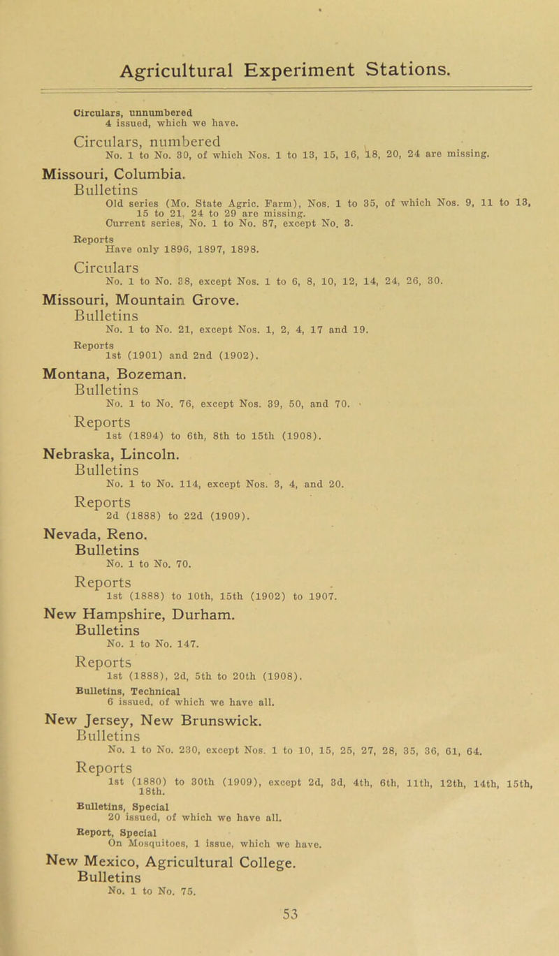 Circulars, unnumbered 4 issued, which we have. Circulars, numbered No. 1 to No. 30, of which Nos. 1 to 13, 15, 16, 18, 20, 24 are missing. Missouri, Columbia. Bulletins Old series (Mo. State Agric. Farm), Nos. 1 to 35, of which Nos. 9, 11 to 13, 15 to 21, 24 to 29 are missing. Current series, No. 1 to No. 87, except No. 3. Reports Have only 1896, 1897, 1898. Circulars No. 1 to No. 38, except Nos. 1 to 6, 8, 10, 12, 14, 24, 26, 30. Missouri, Mountain Grove. Bulletins No. 1 to No. 21, except Nos. 1, 2, 4, 17 and 19. Reports 1st (1901) and 2nd (1902). Montana, Bozeman. Bulletins No. 1 to No. 76, except Nos. 39, 50, and 70. Reports 1st (1894) to 6th, 8th to 15th (1908). Nebraska, Lincoln. Bulletins No. 1 to No. 114, except Nos. 3, 4, and 20. Reports 2d (1888) to 22d (1909). Nevada, Reno. Bulletins No. 1 to No. 70. Reports 1st (1888) to 10th, 15th (1902) to 1907. New Hampshire, Durham. Bulletins No. 1 to No. 147. Reports 1st (1888), 2d, 5th to 20th (1908). Bulletins, Technical 6 issued, of which we have all. New Jersey, New Brunswick. Bulletins No. 1 to No. 230, except Nos. 1 to 10, 15, 25, 27, 28, 35, 36, 61, 64. Reports 1st (1880) to 30th (1909), except 2d, 3d, 4th, 6th, 11th, 12th, 14tli, 15th, 18 th. Bulletins, Special 20 issued, of which we have all. Report, Special On Mosquitoes, 1 issue, which we have. New Mexico, Agricultural College. Bulletins No. 1 to No. 75.