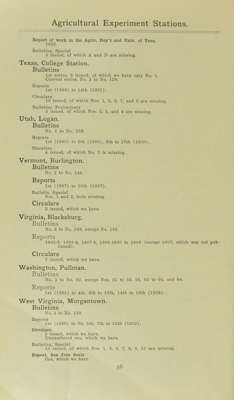 Report of work in tlio Agric. Dep’t and Unlv. of Tenn. 1882. Bulletins, Special 5 issued, of which A and D are missing. Texas, College Station. Bulletins 1st series, 5 issued, of which wo have only No. 5. Current series, No. 1 to No. 128. Reports 1st (1888) to 14th (1901). Circulars 10 issued, of which Nos. 1, 3, 5, 7, and 8 are missing. Bulletins, Preliminary 5 issued, of which Nos. 2, 3, and 4 are missing. Utah, Logan. Bulletins No. 1 to No. 108. Reports 1st (1890) to 6th (1895), 8th to 17th (1906). Circulars 4 issued, of which No. 3 is missing. Vermont, Burlington. Bulletins No. 1 to No. 143. Reports 1st (1887) to 20th (1907). Bulletin, Special Nos. 1 and 2, both missing. Circulars 3 issued, which we have. Virginia, Blacksburg. Bulletins No. 2 to No. 188, except No. 186. Reports 1892-3, 1893-4, 1897-8, 1899-1900 to 1908 (except 1907, which was not pub- lished). Circulars 7 issued, which we have. Washington, Pullman. Bulletins No. 1 to No. 92, except Nos. 51 to 53, 56, 62 to 66, and 84. Reports 1st (1891) to 4th, 6th to 12th, 14th to 19th (1909). West Virginia, Morgantown. Bulletins No. 1 to No. 128. Reports 1st (1888) to 3d, 5th, 7th to 15tli (1902). Circulars 3 issued, which we have. Unnumbered one, which we have. Bulletins, Special 10 issued, of which Nos. 1, 5, 6, 7, 8, 9, 10 are missing. Report, San Jose Scale One, which we have.