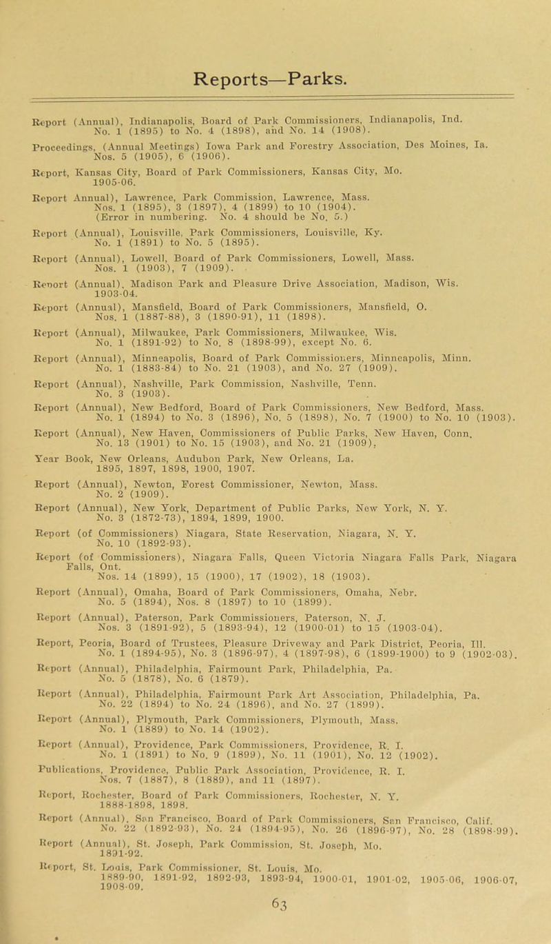 Report (Annual), Indianapolis, Board of Park Commissioners, Indianapolis, Ind. No. 1 (1895) to No. 4 (1898), and No. 14 (1908). Proceedings, (Annual Meetings) Iowa Park and Forestry Association, Des Moines, la. Nos. 5 (1905), 6 (1906). Report, Kansas City, Board of Park Commissioners, Kansas City, Mo. 1905-06. Report Annual), Lawrence, Park Commission, Lawrence, Mass. Nos. 1 (1895), 3 (1897), 4 (1899) to 10 (1904). (Error in numbering. No. 4 should be No. 5.) Report (Annual), Louisville, Park Commissioners, Louisville, Ky. No. 1 (1891) to No. 5 (1895). Report (Annual), Lowell, Board of Park Commissioners, Lowell, Mass. Nos. 1 (1903), 7 (1909). Reoort (Annual). Madison Park and Pleasure Drive Association, Madison, AVis. 1903-04. Report (Annual), Mansfield, Board of Park Commissioners, Mansfield, O. Nos. 1 (1887-88), 3 (1890-91), 11 (1898). Report (Annual), Milwaukee, Park Commissioners, Milwaukee, Wis. No. 1 (1891-92) to No. 8 (1898-99), except No. 6. Report (Annual), Minneapolis, Board of Park Commissioners, Minneapolis, Minn. No. 1 (1883-84) to No. 21 (1903), and No. 27 (1909). Report (Annual), Nashville, Park Commission, Nashville, Tenn. No. 3 (1903). Report (Annual), New Bedford. Board of Park Commissioners, New Bedford, Mass. No. 1 (1894) to No. 3 (1896), No. 5 (1898), No. 7 (1900) to No. 10 (1903). Report (Annual), New Haven, Commissioners of Public Parks, New Haven, Conn. No. 13 (1901) to No. 15 (1903), and No. 21 (1909). Year Book, New Orleans, Audubon Park, New Orleans, La. 1895, 1897, 1898, 1900, 1907. Report (Annual), Newton, Forest Commissioner, Newton, Mass. No. 2 (1909). Report (Annual), New York, Department of Public Parks, New York, N. Y. No. 3 (1872-73), 1894, 1899, 1900. Report (of Commissioners) Niagara, State Reservation, Niagara, N. Y. No. 10 (1892-93). Report (of Commissioners), Niagara Falls, Queen Victoria Niagara Falls Park, Niagara Falls, Ont. Nos. 14 (1899), 15 (1900), 17 (1902), 18 (1903). Report (Annual), Omaha, Board of Park Commissioners, Omaha, Nebr. No. 5 (1894), Nos. 8 (1897) to 10 (1899). Report (Annual), Paterson, Park Commissioners. Paterson, N. J. Nos. 3 (1891-92), 5 (1893-94), 12 (1900-01) to 15 (1903-04). Report, Peoria, Board of Trustees, Pleasure Driveway and Park District, Peoria, III No. 1 (1894-95), No. 3 (1896-97), 4 (1897-98), 6 (1899-1900) to 9 (1902-03). Report (Annual), Philadelphia, Fail-mount Park, Philadelphia, Pa. No. 5 (1878), No. 6 (1879). Report (Annual), Philadelphia, Fairmount Park Art Association, Philadelphia, Pa. No. 22 (1894) to No. 24 (1896), and No. 27 (1899). Report (Annual), Plymouth, Park Commissioners, Plymouth, Mass. No. 1 (1889) to No. 14 (1902). Report (Annual), Providence, Park Commissioners, Providence, R I. No. 1 (1891) to No. 9 (1899), No. 11 (1901), No. 12 (1902). Publications, Providence, Public Park Association, Providence, R. I. Nos. 7 (1887), 8 (1889), and 11 (1897). Report, Rochester, Board of Park Commissioners, Rochester, N \r 1888- 1898, 1898. Report (Annual), San Francisco, Board of Park Commissioners, San Francisco, Calif. No. 22 (1892-93), No. 24 (1894-95), No. 26 (1896-97), No. 28 (1898-99). Report (Annual), St. Joseph, Park Commission, St. Joseph Mo 1831-92. Report, St. Louis, Park Commissioner, St. Louis, Mo. 1889- 90, 1891-92, 1892-93, 1893-94, 1900-01, 1901-02, 1905-06, 1906-07,
