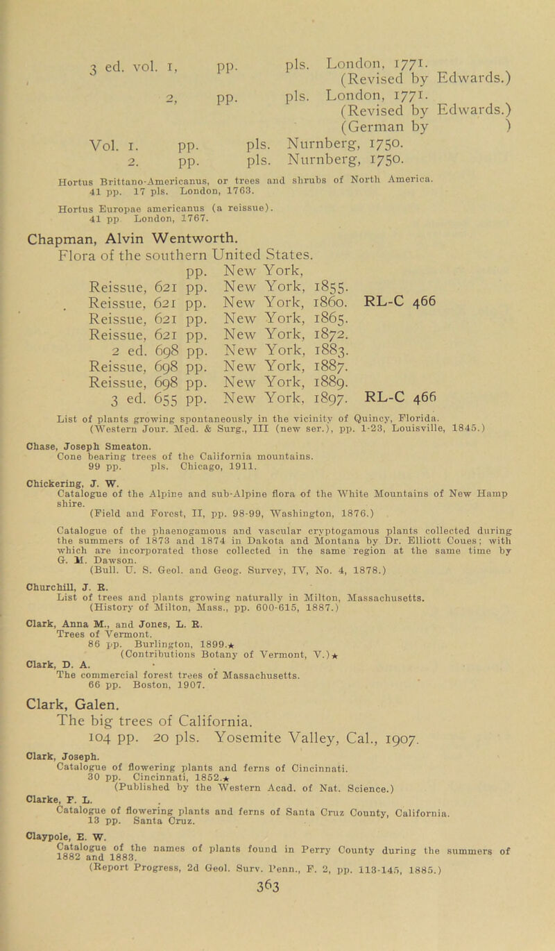 (Revised by Edwards.) pp. pis. London, 1771. (Revised by Edwards.) (German by ) Vol. i. pp- pis. Nurnberg, 1750. 2. pp. pis. Nurnberg, 1750. Hortus Brittano-Americanus, or troes and shrubs of North America. 41 pp. 17 pis. London, 1763. Hortus Europne americanus (a reissue). 41 pp London, 1767. Chapman, Alvin Wentworth. Flora of the southern United States. pp. New York, Reissue, 621 pp Reissue, 621 pp Reissue, 621 pp Reissue, 621 pp 2 ed. 698 pp Reissue, 698 pp Reissue, 698 pp 3 ed. 655 pp New York, 1855. New York, i860. New York, 1865. New York, 1872. New York, 1883. New York, 1887. New York, 1889. New York, 1897. RL-C 466 RL-C 466 List of plants growing spontaneously in the vicinity of Quincy, Florida. (Western Jour. Med. & Surg., Ill (new ser.), pp. 1-23, Louisville, 1845.) Chase, Joseph Smeaton. Cone hearing trees of the California mountains. 99 pp. pis. Chicago, 1911. Chickering, J. W. Catalogue of the Alpine and sub-Alpine flora of the White Mountains of New Hamp shire. (Field and Forest, II, pp. 98-99, Washington, 1876.) Catalogue of the phaenogamous and vascular cryptogamous plants collected during the summers of 1873 and 1874 in Dakota and Montana by Dr. Elliott Coues; with which are incorporated those collected in the same region at the same time by G. M. Dawson. (Bull. U. S. Geol. and Geog. Survey, IV, No. 4, 1878.) Churchill, J. R. List of trees and plants growing naturally in Milton, Massachusetts. (History of Milton, Mass., pp. 600-615, 1887.) Clark, Anna M., and Jones, L. R. Trees of Vermont. 86 pp. Burlington, 1899.* (Contributions Botany of Vermont, V.)* Clark, D. A. The commercial forest trees of Massachusetts. 66 pp. Boston, 1907. Clark, Galen. The big trees of California. 104 pp. 20 pis. Yosemite Valley, Cal., 1907. Clark, Joseph. Catalogue of flowering plants and ferns of Cincinnati. 30 pp. Cincinnati, 1852.* (Published by the Western Acad, of Nat. Science.) Clarke, F. L. Catalogue of flowering plants and ferns of Santa Cruz County, California. 13 pp. Santa Cruz. Claypole, E. W. Catalogue of the names of plants found in Perry County during the summers of 1882 and 1883. (Report Progress, 2d Geol. Surv. l’enn., F. 2, pp. 113-145, 1885.)