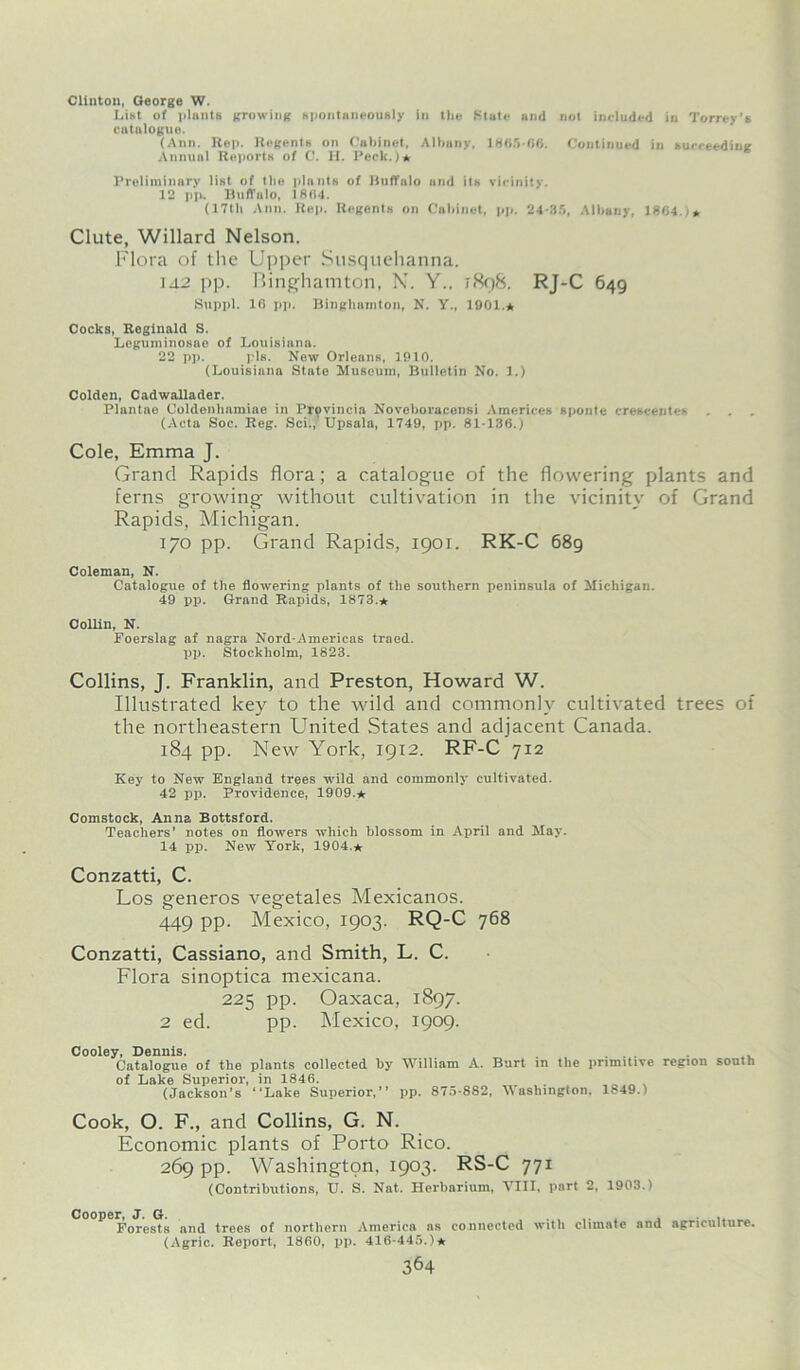 Clinton, George W. List of plants growing spontaneously in tlie State and not included in Torrey's catalogue. (Ann. Rep. Regents on Cabinet, Albany, 1865-06. Continued in succeeding Annual Reports of C. H. Peck.)* Preliminary list of the plants of Buffalo and its vicinity. 12 pp. Buffalo, 1804. (17th Ann. Rep. Regents on Cabinet, pp. 24-35, Albany, 1804. it Clute, Willard Nelson. Flora of the Upper Susquehanna. 142 pp. Binghamton, N. Y., 1898. RJ-C 649 Suppl. 16 pp. Binghamton, N. Y„ 1901.* Cocks, Reginald S. Leguminosao of Louisiana. 22 pp. pis. New Orleans, 1910. (Louisiana State Museum, Bulletin No. 1.) Colden, Cadwallader. Plantae Coldenhamiae in Provincin Noveboracensi Americes sponte crescentes (Acta Soc. Reg. Sci., Upsala, 1749, pp. 81-136.) Cole, Emma J. Grand Rapids flora; a catalogue of the flowering plants and ferns growing without cultivation in the vicinity of Grand Rapids, Michigan. 170 pp. Grand Rapids, 1901. RK-C 689 Coleman, N. Catalogue of the flowering plants of the southern peninsula of Michigan. 49 pp. Grand Rapids, 1873.* Collin, N. Foerslag af nagra Nord-Americas traed. pp. Stockholm, 1823. Collins, J. Franklin, and Preston, Howard W. Illustrated key to the wild and commonly cultivated trees of the northeastern United States and adjacent Canada. 184 pp. New York, 1912. RF-C 712 Key to New England trees wild and commonly cultivated. 42 pp. Providence, 1909.* Comstock, Anna Bottsford. Teachers' notes on flowers which blossom in April and May. 14 pp. New York, 1904.* Conzatti, C. Los generos vegetales Mexicanos. 449 pp. Mexico, 1903. RQ-C 768 Conzatti, Cassiano, and Smith, L. C. Flora sinoptica mexicana. 225 pp. Oaxaca, 1897. 2 ed. pp. Mexico, 1909. Cooley, Dennis. Catalogue of the plants collected by William A. Burt in the primitive region south of Lake Superior, in 1846. (Jackson’s Lake Superior, pp. 875-882, Washington, 1849.) Cook, O. F., and Collins, G. N. Economic plants of Porto Rico. 269 pp. Washington, 1903. RS-C 771 (Contributions, U. S. Nat. Herbarium, VIII, part 2, 1903.) Cooper, J. G. Forests and trees of northern America as connected (Agric. Report, 1860, pp. 416-445.)* with climate and agriculture.
